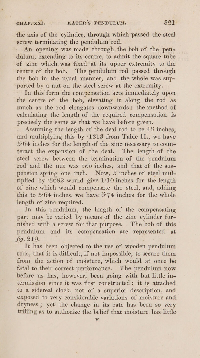 the axis of the cylinder, through which passed the steel screw terminating the pendulum rod. An opening was made through the bob of the pen- dulum, extending to its centre, to admit the square tube of zine which was fixed at its upper extremity to the centre of the bob. The pendulum rod passed through the bob in the usual manner, and the whole was sup- ported by a nut on the steel screw at the extremity. In this form the compensation acts immediately upon the centre of the bob, elevating it along the rod as much as the rod elongates downwards: the method of calculating the length of the required compensation is precisely the same as that we have before given. Assuming the length of the deal rod to be 43 inches, - and multiplying this by :1313 from Table II., we have 5:64 inches for the length of the zine necessary to coun- teract the expansion of the deal. The length of the steel screw between the termination of the pendulum rod and the nut was two inches, and that of the sus- pension spring one inch. Now, 3 inches of steel mul- tiplied by -3682 would give 1:10 inches for the length of zinc which would compensate the steel, and, adding this to 5°64 inches, we have 6°74 inches for the whole length of zine required. In this pendulum, the length of the compensating part may be varied by means of the zinc cylinder fur- nished with a screw for that purpose. The bob of this pendulum and its compensation are represented at fig. 219. . It has been objected to the use of wooden pendulum rods, that it is difficult, if not impossible, to secure them from the action of moisture, which would at once be fatal to their correct performance. The pendulum now before us has, however, been going with but little in- termission since it was first constructed: it is attached to a sidereal clock, not of a superior description, and exposed to very considerable variations of moisture and dryness ; yet the change in its rate has been so very trifling as to authorize the belief that moisture has little ¥