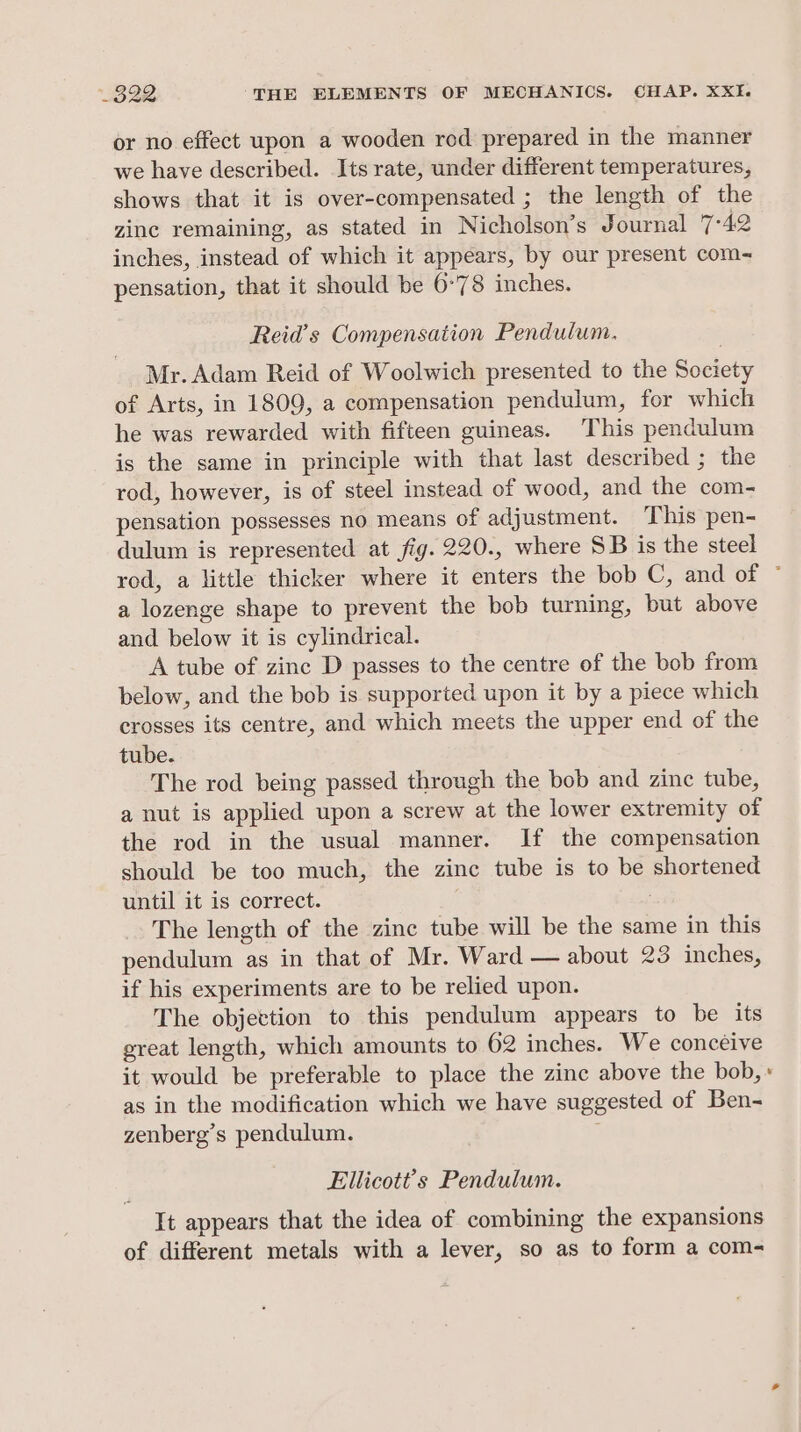 or no effect upon a wooden red prepared in the manner we have described. Its rate, under different temperatures, shows that it is over-compensated ; the length of the zine remaining, as stated in Nicholson’s Journal 7°42 inches, instead of which it appears, by our present com- pensation, that it should be 6°78 inches. Reid’s Compensation Pendulum. Mr. Adam Reid of Woolwich presented to the Society of Arts, in 1809, a compensation pendulum, for which he was rewarded with fifteen guineas. This pendulum is the same in principle with that last described ; the rod, however, is of steel instead of wood, and the com- pensation possesses no means of adjustment. This pen- dulum is represented at fig. 220., where SB is the steel rod, a little thicker where it enters the bob C, and of © a lozenge shape to prevent the bob turning, but above and below it is cylindrical. A tube of zinc D passes to the centre of the bob from below, and the bob is supported upon it by a piece which crosses its centre, and which meets the upper end of the tube. The rod being passed through the bob and zinc tube, a nut is applied upon a screw at the lower extremity of the rod in the usual manner. If the compensation should be too much, the zinc tube is to be shortened until it is correct. | The length of the zinc tube will be the same in this pendulum as in that of Mr. Ward — about 23 inches, if his experiments are to be relied upon. The objettion to this pendulum appears to be its great length, which amounts to 62 inches. We conceive it would be preferable to place the zinc above the bob,» as in the modification which we have suggested of Ben- zenberg’s pendulum. ; Ellicott’s Pendulum. It appears that the idea of combining the expansions of different metals with a lever, so as to form a com-