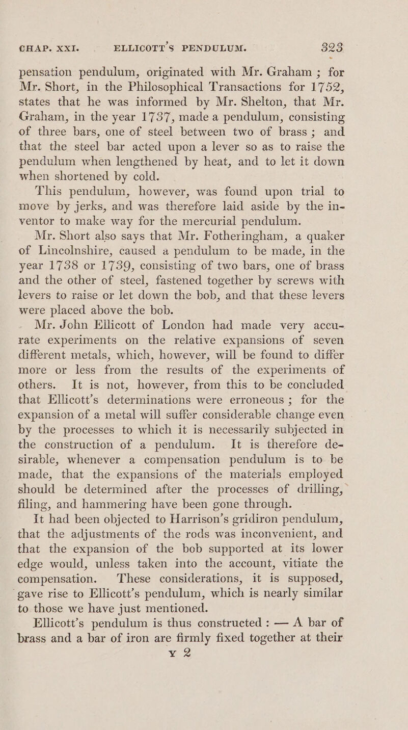 3 pensation pendulum, originated with Mr. Graham ; for Mr. Short, in the Philosophical Transactions for 1752, states that he was informed by Mr. Shelton, that Mr. Graham, in the year 1737, made a pendulum, consisting of three bars, one of steel between two of brass; and that the steel bar acted upon a lever so as to raise the pendulum when lengthened by heat, and to let it down when shortened by cold. This pendulum, however, was found upon trial to move by jerks, and was therefore laid aside by the in- ventor to make way for the mercurial pendulum. Mr. Short also says that Mr. Fotheringham, a quaker of Lincolnshire, caused a pendulum to be made, in the year 1738 or 1739, consisting of two bars, one of brass and the other of steel, fastened together by screws with levers to raise or let down the bob, and that these levers were placed above the bob. Mr. John Ellicott of London had made very accu- rate experiments on the relative expansions of seven different metals, which, however, will be found to differ more or less from the results of the experiments of others. It is not, however, from this to be concluded that Ellicott’s determinations were erroneous ; for the expansion of a metal will suffer considerable change even by the processes to which it is necessarily subjected in the construction of a pendulum. It is therefore de- sirable, whenever a compensation pendulum is to be made, that the expansions of the materials employed should be determined after the processes of drilling, filing, and hammering have been gone through. it had been objected to Harrison’s gridiron pendulum, that the adjustments of the rods was inconvenient, and that the expansion of the bob supported at its lower edge would, unless taken into the account, vitiate the compensation. These considerations, it is supposed, ‘gave rise to Ellicott’s pendulum, which is nearly similar to those we have just mentioned. Ellicott’s pendulum is thus constructed : — A bar of brass and a bar of iron are firmly fixed together at their Y 2