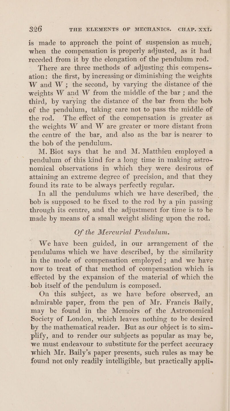 is made to approach the point of suspension as much, when the compensation is properly adjusted, as it had receded from it by the elongation of the pendulum rod. There are three methods of adjusting this compens- ation: the first, by increasing or diminishing the weights W and W ; the second, by varying the distance of the weights W ‘and W from the middle of the bar ; and the third, by varying the distance of the bar from the bob of the pendulum, taking care not to pass the middle of the rod. The effect of the compensation is greater as the weights W and W are greater or more distant from the centre of the bar, and also as = bar is nearer to the bob of the pendulum, M. Biot says that he and M. Matthieu employed a - pendulum of this kind for a long time in making astro- nomical observations in which they were desirous of attaining an extreme degree of precision, and that they found its rate to be always perfectly regular. In all the pendulums which we have described, the bob is supposed to be fixed to the rod by a pin passing — through its centre, and the adjustment for time is to be made by means of a small weight sliding upon the rod. Of the Mercurial Pendulum. We have been guided, in our arrangement of the pendulums which we have described, by the similarity in the mode of compensation employed ; and we have now to treat of that method of compensation which is effected by the expansion of the material of which the bob itself of the pendulum is composed. On this subject, as we have before observed, an admirable paper, from the pen of Mr. Francis Baily, may be found in the Memoirs of the Astronomical Society of London, which leaves nothing to be desired by the mathematical reader. But as our object is to sim- plify, and to render our subjects as popular as may be, we must endeavour to substitute for the perfect accuracy which Mr. Baily’s paper presents, such rules as may be found not only readily intelligible, but practically appli-