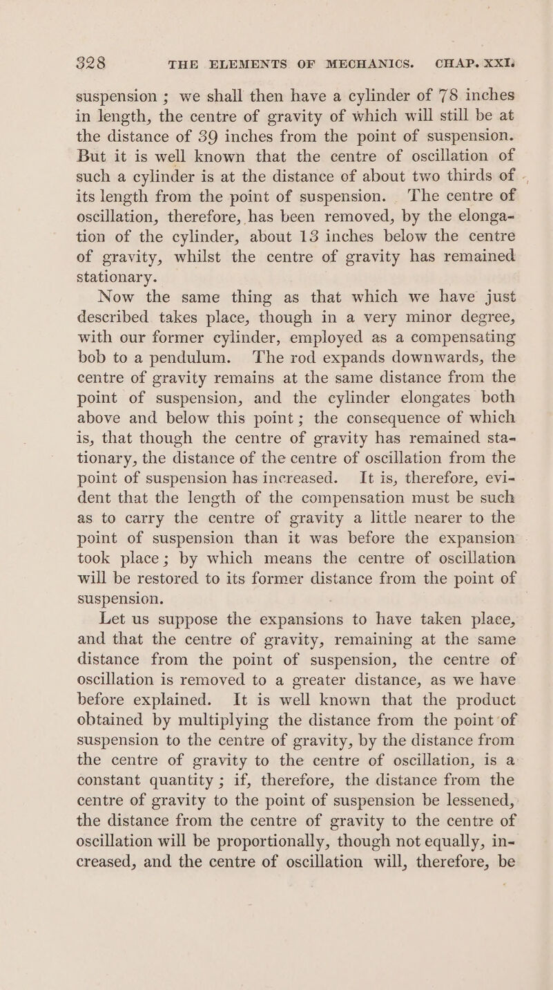 suspension ; we shall then have a cylinder of 78 inches in length, the centre of gravity of which will still be at the distance of 39 inches from the point of suspension. But it is well known that the centre of oscillation of such a cylinder is at the distance of about two thirds of ., its length from the point of suspension. The centre of oscillation, therefore, has been removed, by the elonga- tion of the cylinder, about 13 inches below the centre of gravity, whilst the centre of gravity has remained stationary. Now the same thing as that which we have just described takes place, though in a very minor degree, with our former cylinder, employed as a compensating bob to a pendulum. The rod expands downwards, the centre of gravity remains at the same distance from the point of suspension, and the cylinder elongates both above and below this point; the consequence of which is, that though the centre of gravity has remained sta- tionary, the distance of the centre of oscillation from the point of suspension has increased. It is, therefore, evi- dent that the length of the compensation must be such as to carry the centre of gravity a little nearer to the point of suspension than it was before the expansion took place; by which means the centre of oscillation will be restored to its former distance from the point of suspension. Let us suppose the expansions to have taken place, and that the centre of gravity, remaining at the same distance from the point of suspension, the centre of oscillation is removed to a greater distance, as we have before explained. It is well known that the product obtained by multiplying the distance from the point of suspension to the centre of gravity, by the distance from the centre of gravity to the centre of oscillation, is a constant quantity ; if, therefore, the distance from the centre of gravity to the point of suspension be lessened, the distance from the centre of gravity to the centre of oscillation will be proportionally, though not equally, in- creased, and the centre of oscillation will, therefore, be