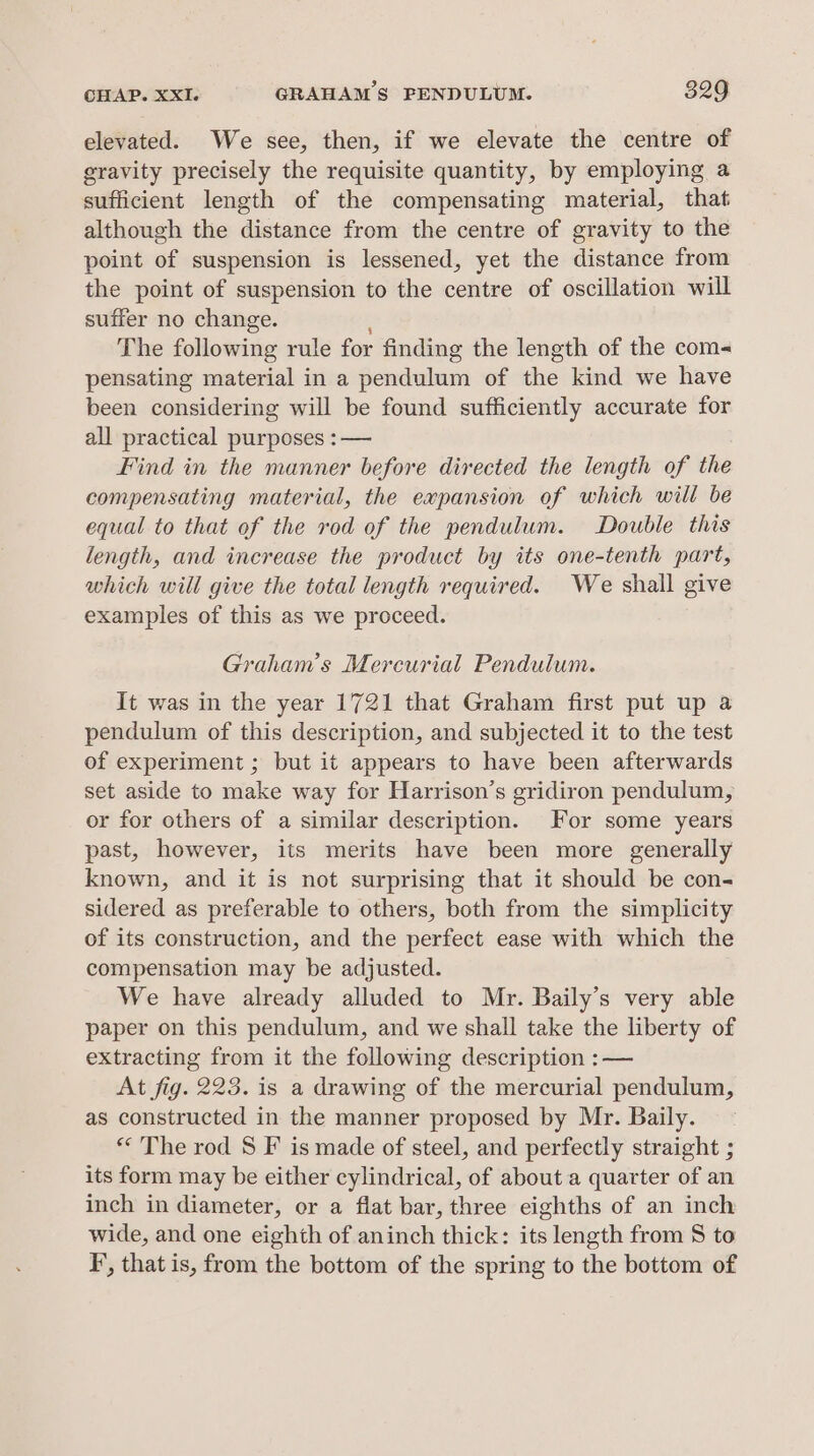 elevated. We see, then, if we elevate the centre of gravity precisely the requisite quantity, by employing a sufficient length of the compensating material, that although the distance from the centre of gravity to the point of suspension is lessened, yet the distance from the point of suspension to the centre of oscillation will suffer no change. The following rule for finding the length of the com- pensating material in a pendulum of the kind we have been considering will be found sufficiently accurate for all practical purposes :— Find in the manner before directed the length of the compensating material, the expansion of which will be equal to that of the rod of the pendulum. Double this length, and increase the product by its one-tenth part, which will give the total length required. We shall give examples of this as we proceed. Grahaws Mercurial Pendulum. It was in the year 1721 that Graham first put up a pendulum of this description, and subjected it to the test of experiment ; but it appears to have been afterwards set aside to make way for Harrison’s gridiron pendulum, or for others of a similar description. For some years past, however, its merits have been more generally known, and it is not surprising that it should be con- sidered as preferable to others, both from the simplicity of its construction, and the perfect ease with which the compensation may be adjusted. We have already alluded to Mr. Baily’s very able paper on this pendulum, and we shall take the liberty of extracting from it the following description :— At fig. 223. is a drawing of the mercurial pendulum, as constructed in the manner proposed by Mr. Baily. * The rod 8 F is made of steel, and perfectly straight ; its form may be either cylindrical, of about a quarter of an inch in diameter, or a flat bar, three eighths of an inch wide, and one eighth of aninch thick: its length from 8 to F, that is, from the bottom of the spring to the bottom of