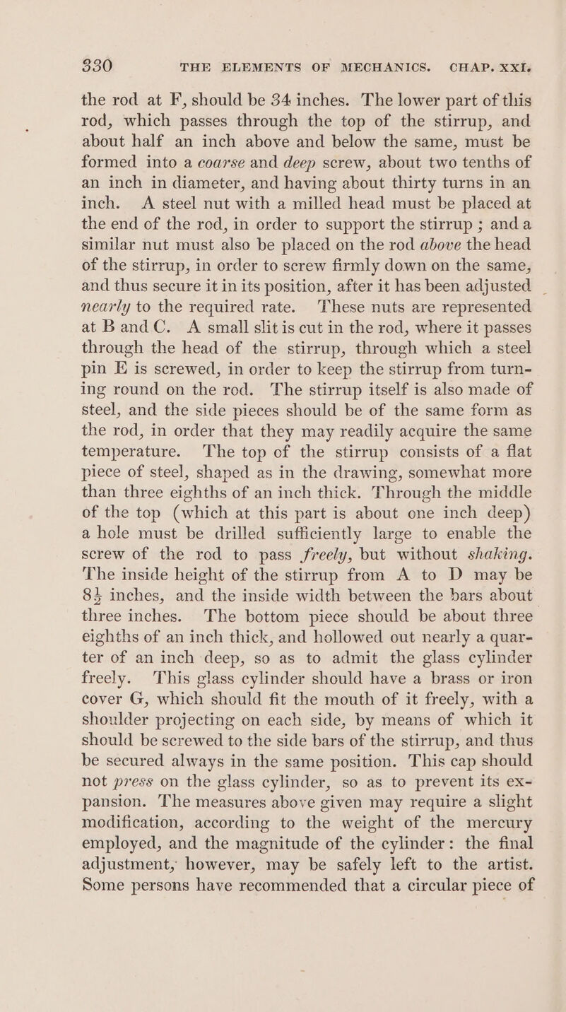 the rod at F, should be 34 inches. The lower part of this rod, which passes through the top of the stirrup, and about half an inch above and below the same, must be formed into a coarse and deep screw, about two tenths of an inch in diameter, and having about thirty turns in an inch. A steel nut with a milled head must be placed at the end of the rod, in order to support the stirrup ; anda similar nut must also be placed on the rod above the head of the stirrup, in order to screw firmly down on the same, and thus secure it in its position, after it has been adjusted _ nearly to the required rate. These nuts are represented at Band C. A small slit is cut in the rod, where it passes through the head of the stirrup, through which a steel pin E is screwed, in order to keep the stirrup from turn- ing round on the red. The stirrup itself is also made of steel, and the side pieces should be of the same form as the rod, in order that they may readily acquire the same temperature. The top of the stirrup consists of a flat piece of steel, shaped as in the drawing, somewhat more than three eighths of an inch thick. Through the middle of the top (which at this part is about one inch deep) a hole must be drilled sufficiently large to enable the screw of the rod to pass freely, but without shaking. The inside height of the stirrup from A to D may be 84 inches, and the inside width between the bars about three inches. The bottom piece should be about three eighths of an inch thick, and hollowed out nearly a quar- ter of an inch deep, so as to admit the glass cylinder freely. This glass cylinder should have a brass or iron cover G, which should fit the mouth of it freely, with a shoulder projecting on each side, by means of which it should be screwed to the side bars of the stirrup, and thus be secured always in the same position. This cap should not press on the glass cylinder, so as to prevent its ex~ pansion. The measures above given may require a slight modification, according to the weight of the mercury employed, and the magnitude of the cylinder: the final adjustment, however, may be safely left to the artist. Some persons have recommended that a circular piece of