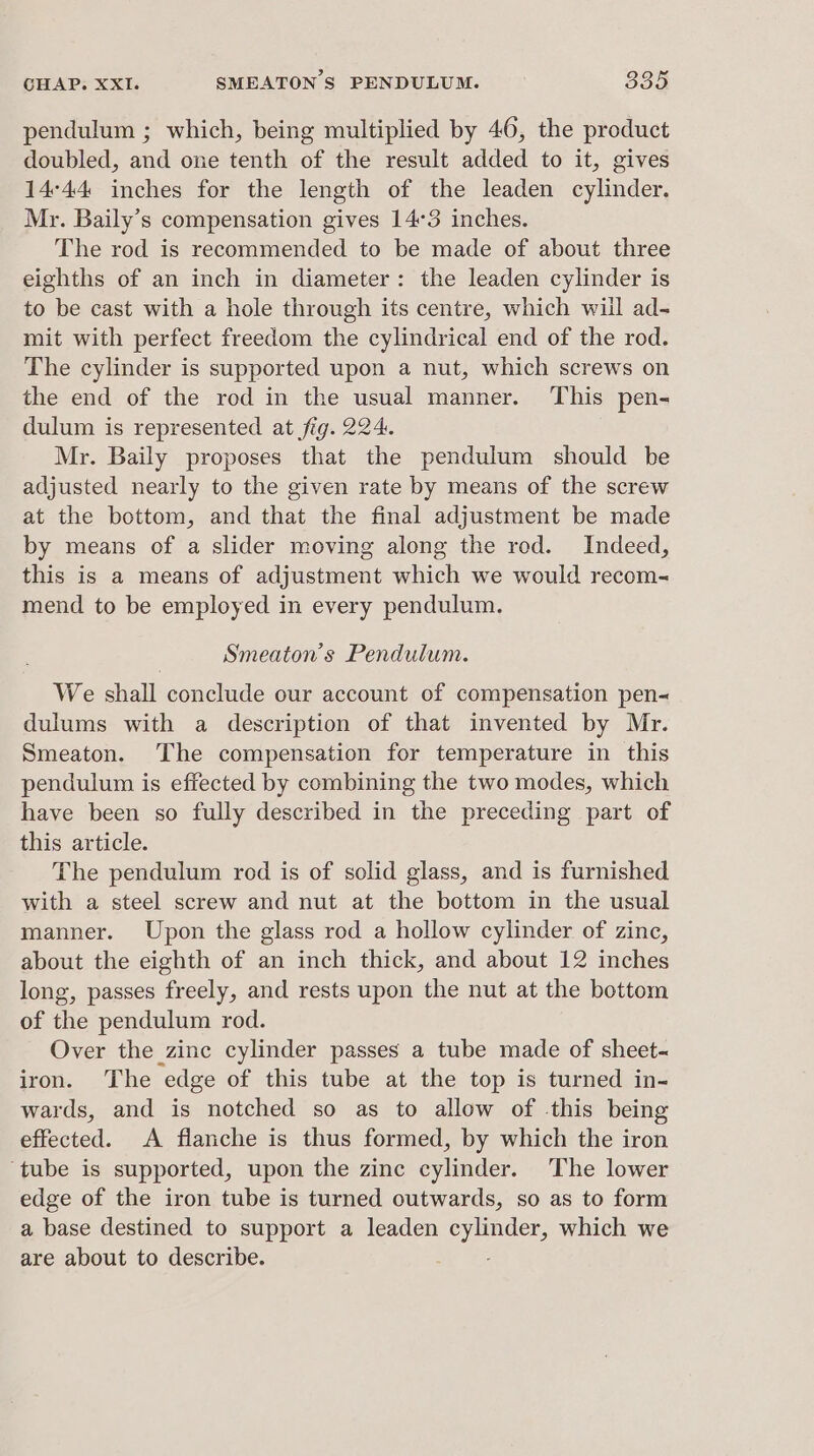 &gt; pendulum ; which, being multiplied by 46, the product doubled, and one tenth of the result added to it, gives 14°44 inches for the length of the leaden cylinder. My. Baily’s compensation gives 14°3 inches. The rod is recommended to be made of about three eighths of an inch in diameter: the leaden cylinder is to be cast with a hole through its centre, which will ad- mit with perfect freedom the cylindrical end of the rod. The cylinder is supported upon a nut, which screws on the end of the rod in the usual manner. This pen- dulum is represented at fig. 224: Mr. Baily proposes that the pendulum should be adjusted nearly to the given rate by means of the screw at the bottom, and that the final adjustment be made by means of a slider moving along the rod. Indeed, this is a means of adjustment which we would recom- mend to be employed in every pendulum. Smeaton’s Pendulum. We shall conclude our account of compensation pen- dulums with a description of that invented by Mr. Smeaton. The compensation for temperature in this pendulum is effected by combining the two modes, which have been so fully described in the preceding part of this article. The pendulum rod is of solid glass, and is furnished with a steel screw and nut at the bottom in the usual manner. Upon the glass rod a hollow cylinder of zinc, about the eighth of an inch thick, and about 12 inches long, passes freely, and rests upon the nut at the bottom of the pendulum rod. Over the zinc cylinder passes a tube made of sheet-~ iron. The edge of this tube at the top is turned in- wards, and is notched so as to allow of -this being effected. A flanche is thus formed, by which the iron ‘tube is supported, upon the zinc cylinder. The lower edge of the iron tube is turned outwards, so as to form a base destined to support a leaden ey ee cts which we are about to describe.