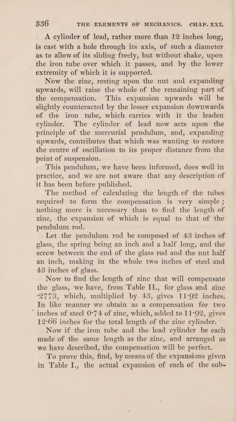 A cylinder of lead, rather more than 12 inches long, is cast with a hole through its axis, of such a diameter as to allow of its sliding freely, but without shake, upon the iron tube over which it passes, and by the lower extremity of which it is supported. Now the zinc, resting upon the nut and expanding upwards, will raise the whole of the remaining part of the compensation. This expansion upwards will be slightly counteracted by the lesser expansion downwards of the iron. tube, which carries with it the leaden cylinder. The cylinder of lead now acts upon the principle of the mercurial pendulum, and, expanding upwards, contributes that which was wanting to restore the centre of oscillation to its proper distance from the point of suspension. This pendulum, we have been informed, does well in practice, and we are not aware that any description of it has been before published. The method of calculating the length of the tubes required to form the compensation is very simple ; nothing more is necessary than to find the length of zinc, the expansion of which is equal to that of the pendulum rod. Let the pendulum rod be composed of 43 inches of glass, the spring being an inch and a half long, and the screw between the end of the glass rod and the nut half an inch, making in the whole two inches of steel and 43 inches of glass. Now to find the length of zinc that will compensate the glass, we have, from Table II., for glass and zinc °2773, which, multiplied by 43, gives 11:92 inches. In like manner we obtain as a compensation for two ‘inches of steel 0°74 of zinc, which, added to 11°92, gives 12-66 inches for the total length of the zinc cylinder. | Now if the iron tube and the lead cylinder be each made of the same length as the zinc, and arranged as we have described, the compensation will be perfect. To prove this, find, by means of the expansions given in Table I., the actual expansion of each of the sub-