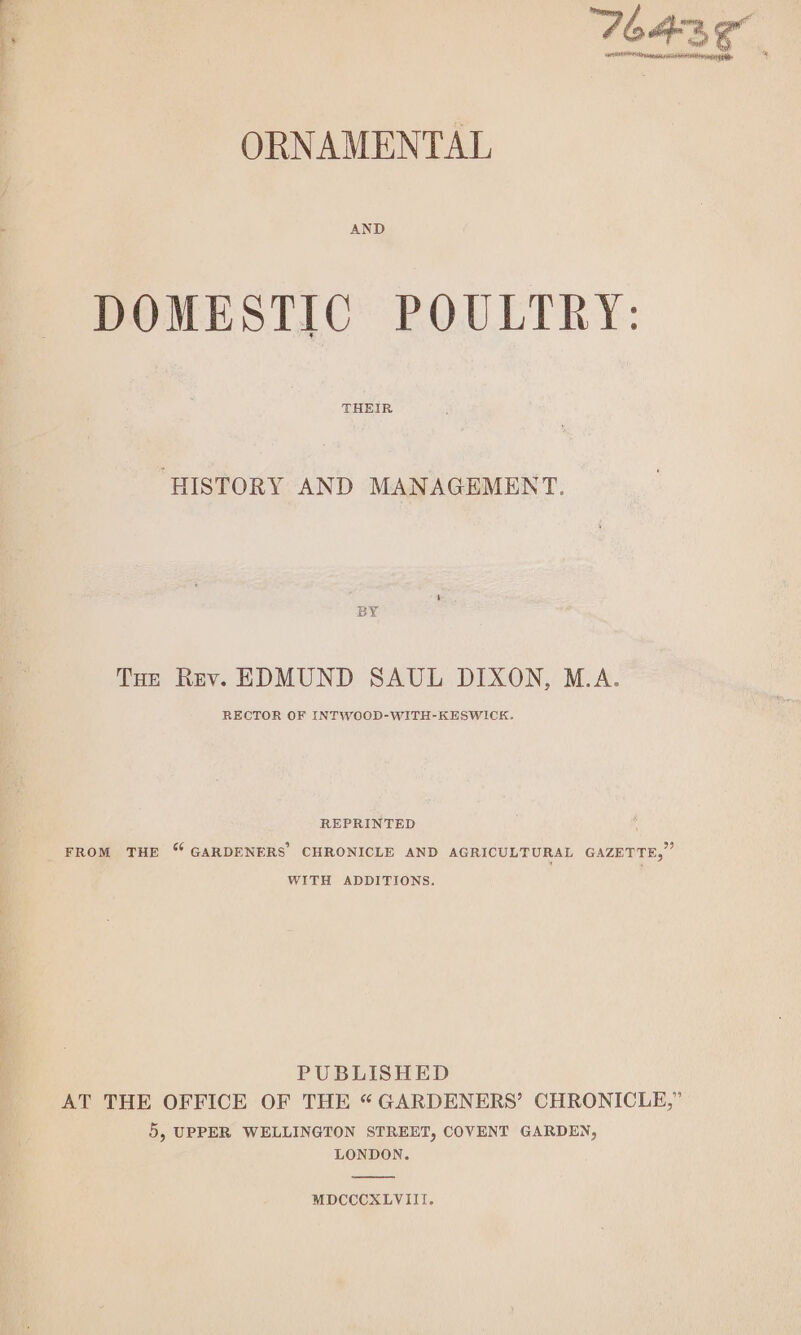 ae ee as o., SAMHSA HOESPL TS ORNAMENTAL DOMESTIC POULTRY: THEIR ‘HISTORY AND MANAGEMENT. Tue Rev. EDMUND SAUL DIXON, M.A. RECTOR OF INTWOOD-WITH-KESWICK. REPRINTED FROM THE “ GARDENERS CHRONICLE AND AGRICULTURAL GAZETTE,” WITH ADDITIONS. PUBLISHED AT THE OFFICE OF THE “ GARDENERS’ CHRONICLE,” Dy UPPER WELLINGTON STREET, COVENT GARDEN, LONDON. MDCCCXLVIII.