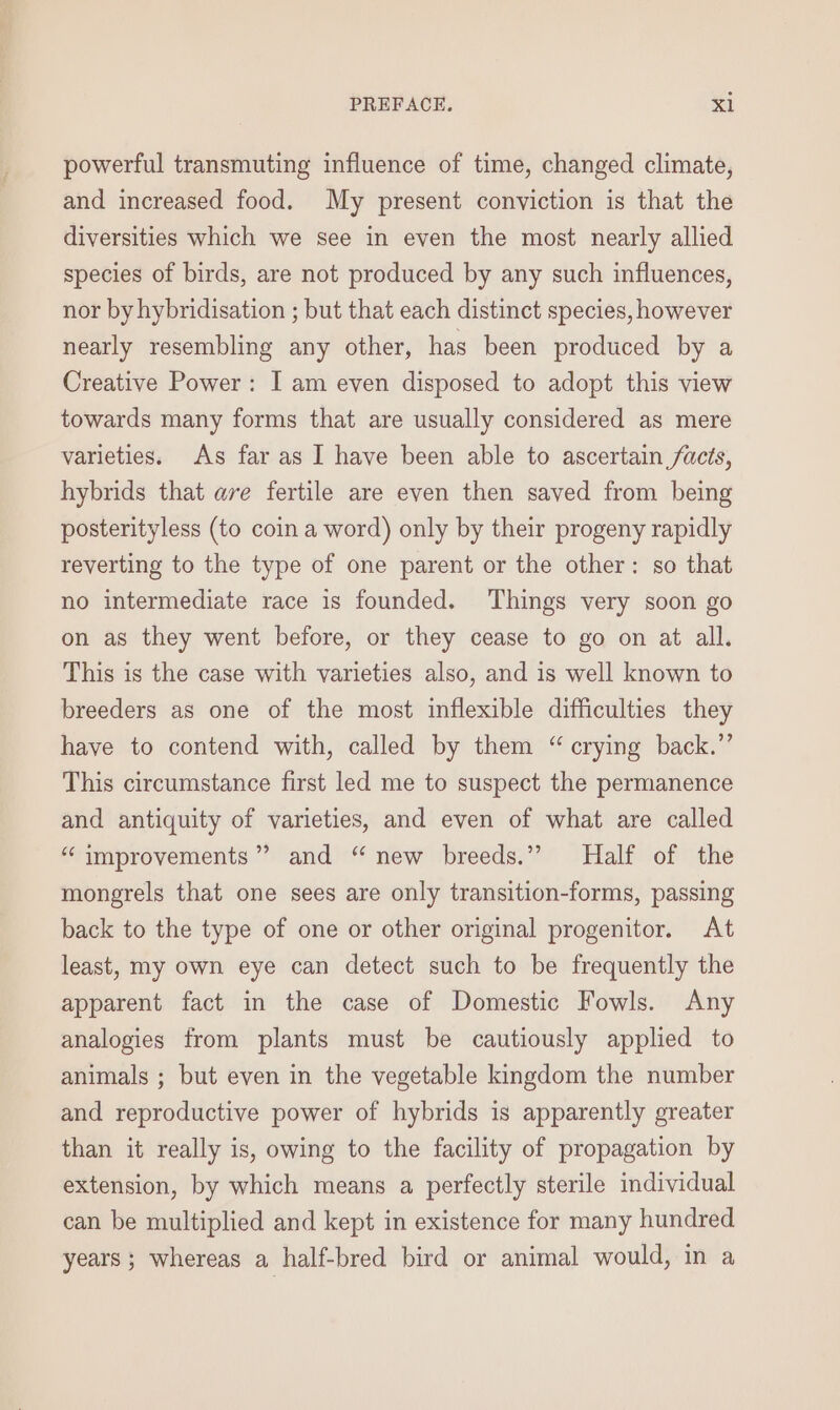 powerful transmuting influence of time, changed climate, and increased food. My present conviction is that the diversities which we see in even the most nearly allied species of birds, are not produced by any such influences, nor by hybridisation ; but that each distinct species, however nearly resembling any other, has been produced by a Creative Power: I am even disposed to adopt this view towards many forms that are usually considered as mere varieties. As far as I have been able to ascertain facts, hybrids that ave fertile are even then saved from being posterityless (to coin a word) only by their progeny rapidly reverting to the type of one parent or the other: so that no intermediate race is founded. Things very soon go on as they went before, or they cease to go on at all. This is the case with varieties also, and is well known to breeders as one of the most inflexible difficulties they have to contend with, called by them “ crying back.” This circumstance first led me to suspect the permanence and antiquity of varieties, and even of what are called “ improvements”? and “ new breeds.” Half of the mongrels that one sees are only transition-forms, passing back to the type of one or other original progenitor. At least, my own eye can detect such to be frequently the apparent fact in the case of Domestic Fowls. Any analogies from plants must be cautiously applied to animals ; but even in the vegetable kingdom the number and reproductive power of hybrids is apparently greater than it really is, owing to the facility of propagation by extension, by which means a perfectly sterile individual can be multiplied and kept in existence for many hundred years ; whereas a half-bred bird or animal would, in a