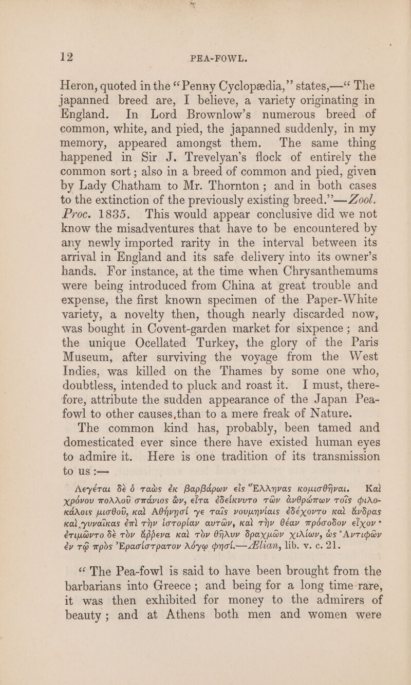 Heron, quoted in the “ Penny Cyclopeedia,”’ states, — The japanned breed are, I believe, a variety originating in England. In Lord Brownlow’s numerous breed of common, white, and pied, the japanned suddenly, in my memory, appeared amongst them. The same thing happened in Sir J. Trevelyan’s flock of entirely the common sort; also in a breed of common and pied, given by Lady Chatham to Mr. Thornton ; and in both cases to the extinction of the previously existing breed.’’— Zool. Proc. 1835, This would appear conclusive did we not know the misadventures that have to be encountered by any newly imported rarity in the interval between its arrival in England and its safe delivery into its owner’s hands. For instance, at the time when Chrysanthemums were being introduced from China at great trouble and expense, the first known specimen of the Paper-White variety, a novelty then, though nearly discarded now, was bought in Covent-garden market for sixpence ; and the unique Ocellated Turkey, the glory of the Paris Museum, after surviving the voyage from the West Indies, was killed on the Thames by some one who, doubtless, intended to pluck and roast it. I must, there- fore, attribute the sudden appearance of the Japan Pea- fowl to other causes,than to a mere freak of Nature. The common kind has, probably, been tamed and domesticated ever since there have existed human eyes to admire it. Here is one tradition of its transmission to us :— | eyérar 5é 6 Tas é€x BapBapwy eis EAAnVAS Kopuo O7vaLL. Kal xpdvou ToAAod omdyios dy, eita edelkvuTo Tay avOpadrwv Tots ptAo- KaAoLs po O0v, Kal Adjynot ye Tals voupnviats edeXovTo Kal dvdpas Kal Yuvaikas ém) Tyy ioroplay avTa@y, kal Thy Oéay mpdaodov eixov ° eTILAVTO 5é Toy appeva Kal Tov OjAuy Spaxudy XiAlwy, ws AvTipey év T@ Tpds Epaciatparoy Adyw pynol.— dilian, lib. v. c. 21. ‘The Pea-fowl is said to have been brought from the barbarians into Greece; and being for a long time-rare, it was then exhibited for money to the admirers of beauty; and at Athens both men and women were