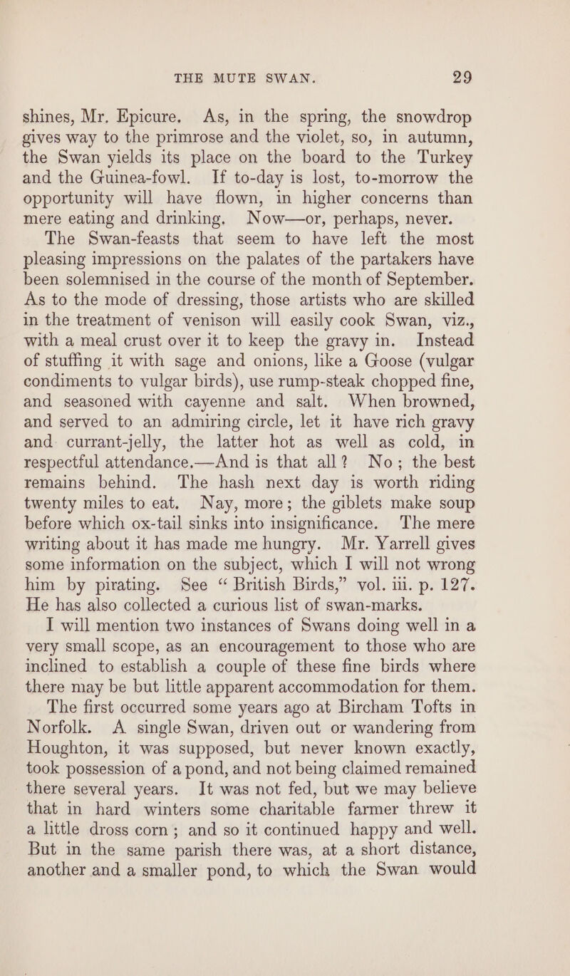 shines, Mr. Epicure. As, in the spring, the snowdrop gives way to the primrose and the violet, so, in autumn, the Swan yields its place on the board to the Turkey and the Guinea-fowl. If to-day is lost, to-morrow the opportunity will have flown, in higher concerns than mere eating and drinking. Now—or, perhaps, never. The Swan-feasts that seem to have left the most pleasing impressions on the palates of the partakers have been solemnised in the course of the month of September. As to the mode of dressing, those artists who are skilled in the treatment of venison will easily cook Swan, viz., with a meal crust over it to keep the gravy in. Instead of stuffing it with sage and onions, like a Goose (vulgar condiments to vulgar birds), use ramp-steak chopped fine, and seasoned with cayenne and salt. When browned, and served to an admiring circle, let it have rich gravy and currant-jelly, the latter hot as well as cold, in respectful attendance.—And is that all? No; the best remains behind. The hash next day is worth nding twenty miles to eat. Nay, more; the giblets make soup before which ox-tail sinks into insignificance. The mere writing about it has made me hungry. Mr. Yarrell gives some information on the subject, which I will not wrong him by pirating. See “ British Birds,” vol. i. p. 127. He has also collected a curious list of swan-marks. I will mention two instances of Swans doing well in a very small scope, as an encouragement to those who are inclined to establish a couple of these fine birds where there may be but little apparent accommodation for them. The first occurred some years ago at Bircham Tofts in Norfolk. A single Swan, driven out or wandering from Houghton, it was supposed, but never known exactly, took possession of a pond, and not being claimed remained there several years. It was not fed, but we may believe that in hard winters some charitable farmer threw it a little dross corn; and so it continued happy and well. But in the same parish there was, at a short distance, another and a smaller pond, to which the Swan would