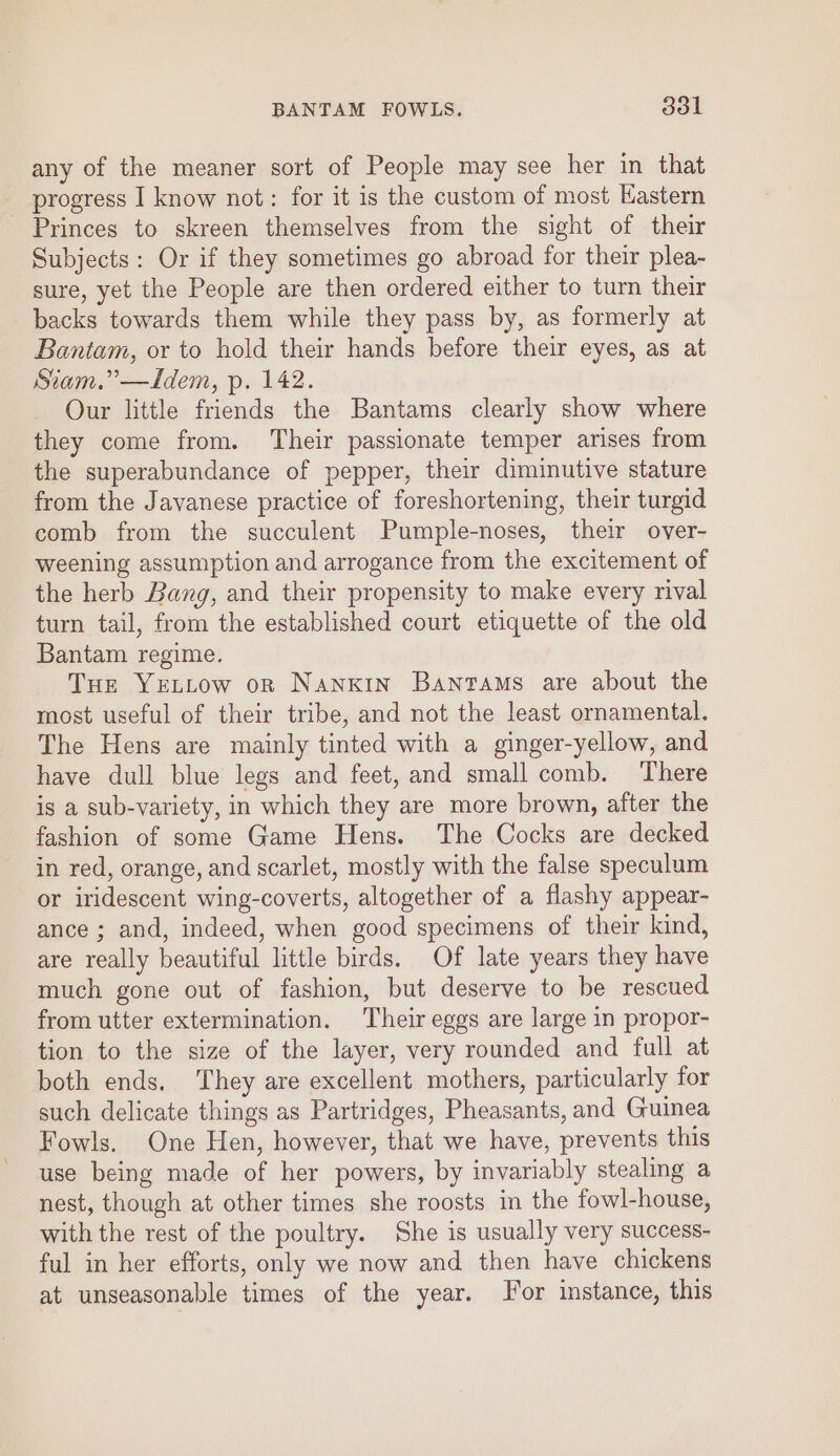 any of the meaner sort of People may see her in that progress I know not: for it is the custom of most Kastern - Princes to skreen themselves from the sight of their Subjects: Or if they sometimes go abroad for their plea- sure, yet the People are then ordered either to turn their backs towards them while they pass by, as formerly at Bantam, or to hold their hands before their eyes, as at Stiam.”—Idem, p. 142. Our little friends the Bantams clearly show where they come from. Their passionate temper arises from the superabundance of pepper, their diminutive stature from the Javanese practice of foreshortening, their turgid comb from the succulent Pumple-noses, their over- weening assumption and arrogance from the excitement of the herb Bang, and their propensity to make every rival turn tail, from the established court etiquette of the old Bantam regime. Tue YeELLow on Nanxin Bantams are about the most useful of their tribe, and not the least ornamental. The Hens are mainly tinted with a ginger-yellow, and have dull blue legs and feet, and small comb. ‘There is a sub-variety, in which they are more brown, after the fashion of some Game Hens. The Cocks are decked in red, orange, and scarlet, mostly with the false speculum or iridescent wing-coverts, altogether of a flashy appear- ance ; and, indeed, when good specimens of their kind, are really beautiful little birds. Of late years they have much gone out of fashion, but deserve to be rescued from utter extermination. Their eggs are large in propor- tion to the size of the layer, very rounded and full at both ends. ‘They are excellent mothers, particularly for such delicate things as Partridges, Pheasants, and Guinea Fowls. One Hen, however, that we have, prevents this use being made of her powers, by invariably stealing a nest, though at other times she roosts in the fowl-house, with the rest of the poultry. She is usually very success- ful in her efforts, only we now and then have chickens at unseasonable times of the year. or instance, this