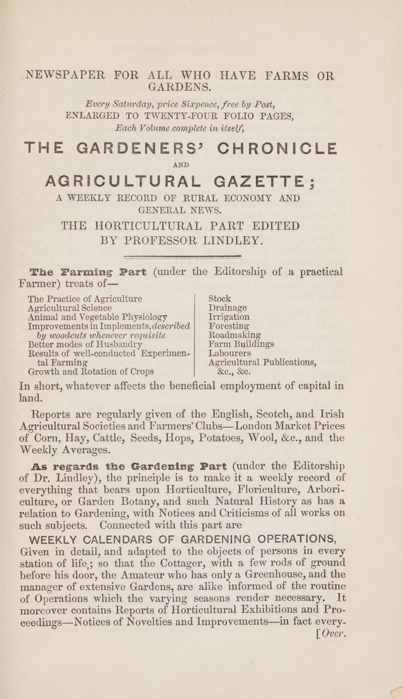 NEWSPAPER FOR ALL WHO HAVE FARMS OR GARDENS. Every Saturday, price Sixpence, free by Post, ENLARGED TO TWENTY-FOUR FOLIO PAGES, Each Volume conuplete in itself, THE GARDENERS’ CHRONICLE AND AGRICULTURAL GAZETTE; A WEEKLY RECORD OF RURAL ECONOMY AND GENERAL NEWS. THE HORTICULTURAL PART EDITED BY PROFESSOR LINDLEY. The Farming Part (under the Editorship of a practical Farmer) treats of— The Practice of Agriculture Stock Agricultural Science Drainage Animal and Vegetable Physiology Trrigation Improvements in Implements, described Foresting by woodcuts whenever requisite Roadmaking Better modes of Husbandry Farm Buildings Results of well-conducted Experimen- Labourers tal Farming Agricultural Publications, Growth and Rotation of Crops &amp;c., Se. In short, whatever affects the beneficial employment of capital in land. Reports are regularly given of the English, Scotch, and Irish Agricultural Societies and Farmers’ Clubs— London Market Prices of Corn, Hay, Cattle, Seeds, Hops, Potatoes, Wool, &amp;c., and the Weekly Averages. As regards the Gardening Part (under the Editorship of Dr. Lindley), the principle is to make it a weekly record of everything that bears upon Horticulture, Floriculture, Arbori- culture, or Garden Botany, and such Natural History as has a relation to Gardening, with Notices and Criticisms of all works on such subjects. Connected with this part are WEEKLY CALENDARS OF GARDENING OPERATIONS, Given in detail, and adapted to the objects of persons in every station of life; so that the Cottager, with a few rods of ground before his door, the Amateur who has only a Greenhouse, and the manager of extensive Gardens, are alike informed of the routine of Operations which the varying seasons render necessary. It moreover contains Reports of Horticultural Exhibitions and Pro- ceedings—Notices of Novelties and Improvements—in fact every-