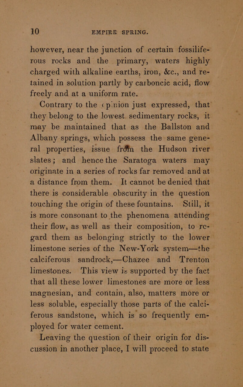 however, near the junction of certain fossilife- rous rocks and the primary, waters highly charged with alkaline earths, iron, &amp;c., and re- tained in solution partly by carboncic acid, flow freely and at a uniform rate. Contrary to the «pinion just expressed, that’ they belong to the lowest. sedimentary rocks, it may be maintained that as the Ballston and Albany springs, which possess the same gene- ral properties, issue fréf2 the Hudson river slates; and hencethe Saratoga waters may originate in a series of rocks far removed and at a distance from them. It cannot be denied that there is considerable obscurity in the question touching the origin of these fountains. Still, it iS more consonant to the phenomena attending their flow, as well as their composition, to re- gard them as belonging strictly to the lower limestone series of the New-York system—the calciferous sandrock,—Chazee and ‘Trenton limestones. This view i= supported by the fact that all these lower limestones are more or less magnesian, and contain, also, matters more or — less soluble, especially those parts of the calci- ferous sandstone, which is so frequently em- ployed for water cement. Leaving the question of their origin for dis- cussion in another place, I will proceed to state