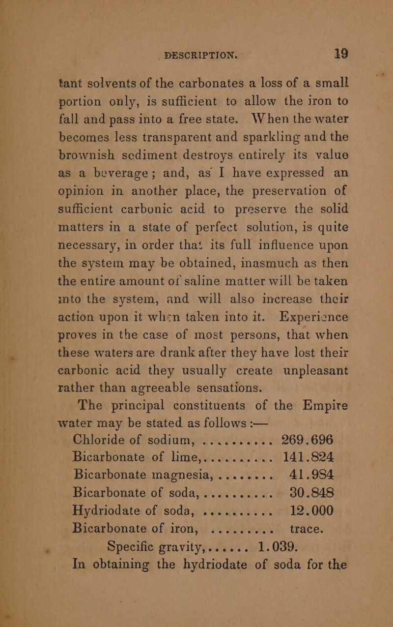 tant solvents of the carbonates a loss of a small portion only, is sufficient to allow the iron to fall and pass into a free state. When the water becomes less transparent and sparkling and the brownish sediment destroys entirely its value as a beverage; and, as I have expressed an opinion in another place, the preservation of sufficient carbonic acid to preserve the solid matters in a state of perfect solution, is quite necessary, in order that its full influence upon the system may be obtained, masmuch as then the entire amount of saline matter will be taken into the system, and will also increase their action upon it when taken into it. Experience proves in the case of most persons, that when these waters are drank after they have lost their carbonic acid they usually create unpleasant rather than agreeable sensations. The principal constituents of the Empire water may be stated as follows :-— Chloride of sodium, .......... 269.696 Bicarbonate of lime,.......... 141.824 Bicarbonate magnesia,........ 41.984 Bicarbonate of soda,..........° 30.848 Hydriodate of soda, ......... . 12.000 Bicarbonate. of; iron, «wo... . trace. Specific gravity;. Jas. «el. 039: In obtaining the hydriodate of soda for the