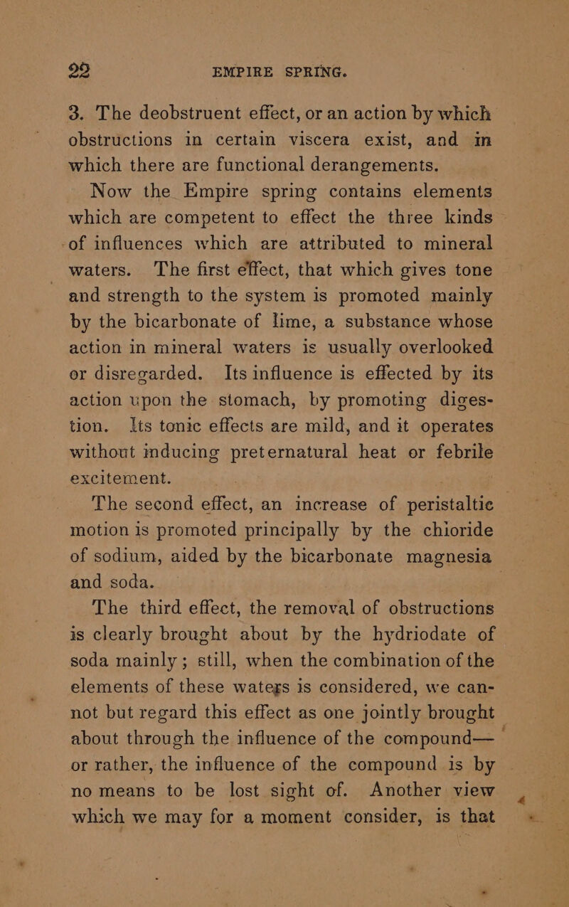 3. The deobstruent effect, or an action by which obstructions in certain viscera exist, and im which there are functional derangements. Now the Empire spring contains elements -of influences which are attributed to mineral waters. The first effect, that which gives tone and strength to the system is promoted mainly by the bicarbonate of lime, a substance whose action in mineral waters is usually overlooked or disregarded. Its influence is effected by its action upon the stomach, by promoting diges- tion. Its tonic effects are mild, and it operates without mducing preternatural heat or febrile excitement. The second effect, an increase of peristaltic motion is promoted principally by the chioride and soda. The third effect, the removal of obstructions is clearly brought about by the hydriodate of soda mainly; still, when the combination of the elements of these wategs is considered, we can- or rather, the influence of the compound is by no means to be lost sight of. Another view which we may for a moment consider, is that