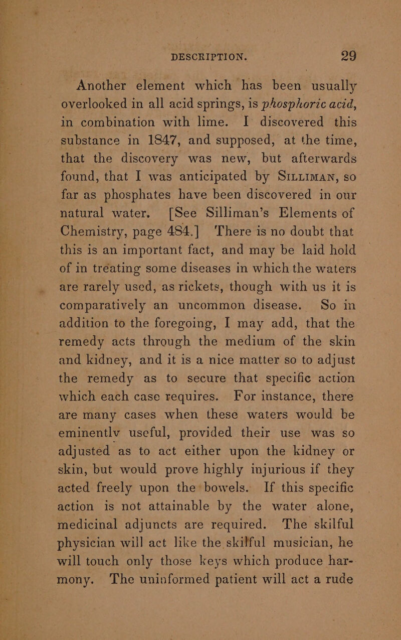 Another element which has been usually overlooked in all acid springs, is phosphoric acid, in combination with lime. I discovered this substance in 1847, and supposed, at the time, that the discovery was new, but afterwards found, that I was anticipated by Siitiiman, so far as phosphates have been discovered in our natural water. [See Silliman’s Elements of Chemistry, page 484.] There is no doubt that this is an important fact, and may be laid hold of in treating some diseases in which the waters are rarely used, as rickets, though with us it is comparatively an uncommon disease. So in addition to the foregoing, I may add, that the remedy acts through the medium of the skin and kidney, and it is a nice matter so to adjust the remedy as to secure that specific action which each case requires. For instance, there are many cases when these waters would be eminentlv useful, provided their use was so adjusted as to act either upon the kidney or skin, but would prove highly injurious if they acted freely upon the bowels. If this specific action is not attainable by the water alone, medicinal adjuncts are required. The skilful physician will act like the skilful musician, he will touch only those keys which produce har-. mony. The uninformed patient will act a rude