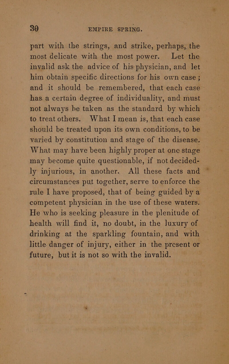 part with the strings, and strike, perhaps, the most delicate with the most power. Let the invalid ask the advice of his physician, and let him obtain specific directions for his own case; and it should be remembered, that each case - has a certain degree of individuality, and must not always be taken as the standard by which to treat others. What I mean is, that each case should be treated upon its own conditions, to be varied by constitution and stage of the disease. W hat may have been highly proper at one stage may become quite questionable, if not decided- ly injurious, in another. All these facts and circumstances put together, serve to enforce the rule I have proposed, that of being guided by a competent physician in the use of these waters. He who is seeking pleasure in the plenitude of health will find it, no doubt, in the luxury of drinking at the sparkling fountain, and with little danger of injury, either in the present or future, but it is not so with the invalid.