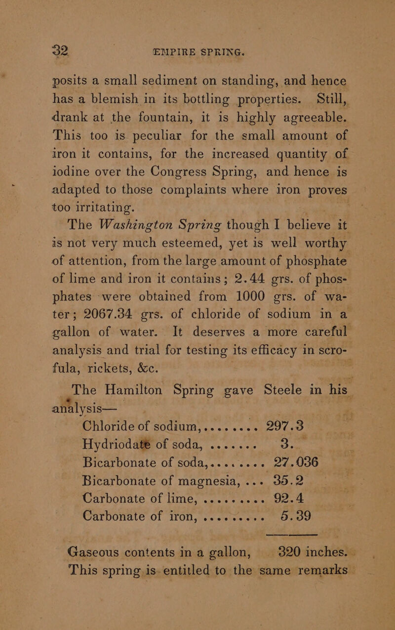 posits a small sediment on standing, and hence has a blemish in its bottling properties. Still,, drank at the fountain, it is highly agreeable. This too is peculiar for the small amount of iron it contains, for the increased quantity of iodine over the Congress Spring, and hence is adapted to those complaints where iron proves too irritating. | The Washington Spring though I believe it is not very much esteemed, yet is well worthy of attention, from the large amount of phosphate of lime and iron it contains; 2.44 ors. of phos- phates were obtained from 1000 gers. of wa- ter; 2067.34 grs. of chloride of sodium in a gallon of water. It deserves a more careful analysis and trial for testing its efficacy in scro- fula, rickets, &amp;c. ass The Hamilton Spring gave Steele in his analysis— Chloride of sodium,........ 297.3 Hydriodat® of soda, ....... dye Bicarbonate of soda,........ 27.036 Bicarbonate of magnesia, .. oe Carbonate of lime, ....* oss 92.4 Carbonate of Il0U,. cs seiec em min oe Gaseous contents ina gallon, | 320 inches. This spring is. entitled to the same remarks —