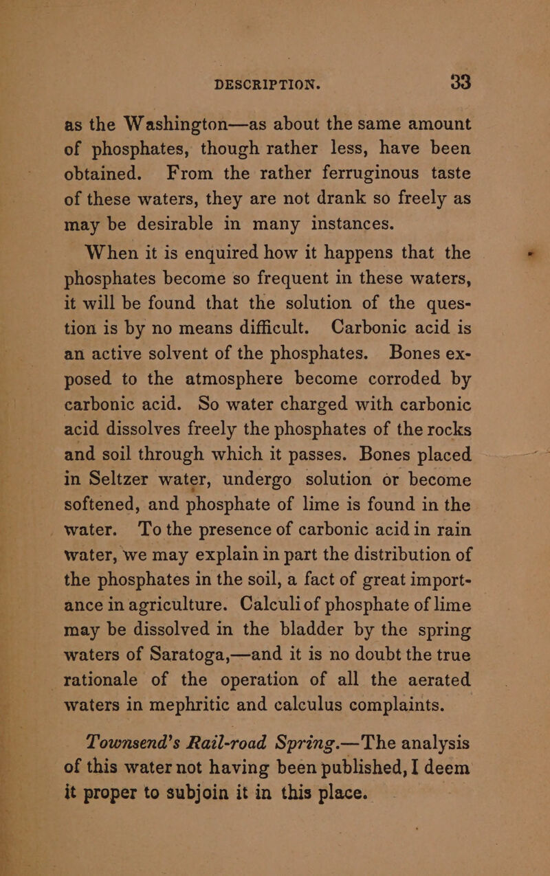 as the Washington—as about the same amount of phosphates, though rather less, have been obtained. From the rather ferruginous taste of these waters, they are not drank so freely as may be desirable in many instances. When it is enquired how it happens that the phosphates become so frequent in these waters, it will be found that the solution of the ques- tion is by no means difficult. Carbonic acid is an active solvent of the phosphates. Bones ex- posed to the atmosphere become corroded by carbonic acid. So water charged with carbonic acid dissolves freely the phosphates of the rocks and soil through which it passes. Bones placed in Seltzer water, undergo solution or become softened, and phosphate of lime is found in the water. Tothe presence of carbonic acid in rain water, we may explain in part the distribution of the phosphates in the soil, a fact of great import- ance in agriculture. Calculiof phosphate of lime may be dissolved in the bladder by the spring waters of Saratoga,—and it is no doubt the true waters in mephritic and calculus complaints. Townsend's Rail-road Spring.— The analysis of this water not having been published, I deem it proper to subjoin it in this place.