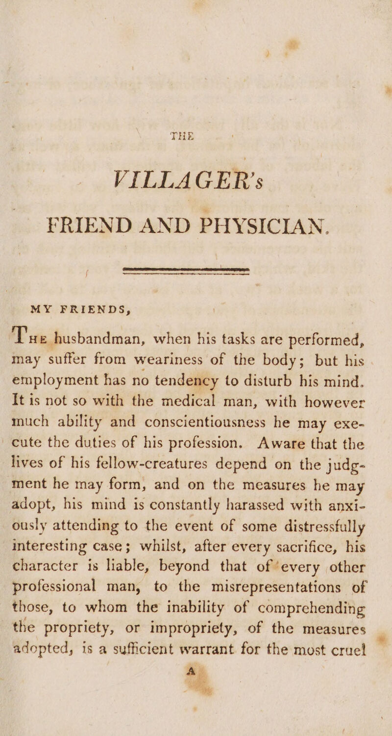 THE VILLAGER’s FRIEND AND PHYSICIAN. MY FRIENDS, Tue husbandman, when his tasks are performed, may suffer from weariness of the body; but his employment has no tendency to disturb his mind. It is not so with the medical man, with however much ability and conscientiousness he may exe- cute the duties of his profession. Aware that the lives of his fellow-creatures depend on the judg- ment he may form, and on the measures he may adopt, his mind is constantly harassed with anxi- ously attending to the event of some distressfully interesting case; whilst, after every sacrifice, his character is liable, beyond that of ‘every other professional man, to the misrepresentations of those, to whom the inability of comprehending the propriety, or impropriety, of the measures adopted, is a sufficient wartant for the most cruel _