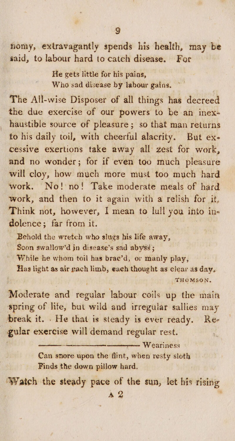 homy, extravagantly spends his health, may be said, to labour hard to catch disease. For He gets little for his pains, Who sad disease by labour gains. ~— The All-wise Disposer of all things has decreed the due exercise of our powers to be an inex- haustible source of pleasure; so that man returns to his daily toil, with cheerful alacrity. But ex- cessive exertions take away all zest for work, and no wonder; for if even too much pleasure will cloy, how much more must too much hard work. No! no! Take moderate meals of hard work, and then to it again with a relish for it. Think not, however, I mean to lull you into ine dolence; far from it. | Behold the wretch who slugs his life away, Soon swallow’d in disease’s sad aby’ss ; While he whom toil has brae’d, or manly play, Has light as air gach limb, each thought as clear as day. _ THOMSON. Moderate and pour labour coils up the main spring of lite, but wild and irregular sallies may break it. . He that is steady is ever ready. Re- _ gular exercise will demand regular rest. : ee Weariness Can snore upon the flint, when resty sloth Finds the down pillow hard. — ‘Watch the steady pace of the sun, let his rising Ag