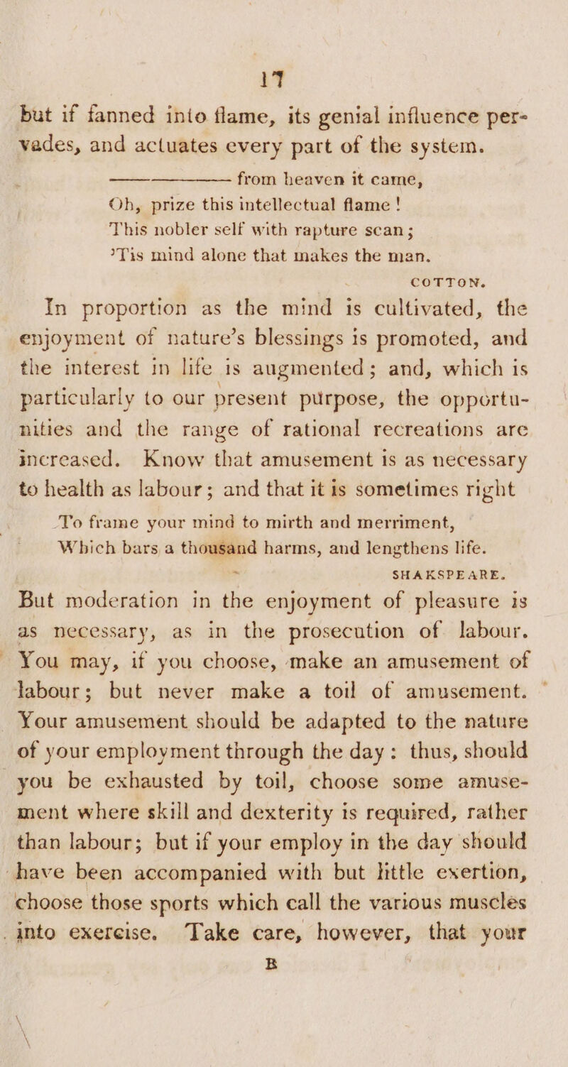 19 but if fanned into flame, its genial influence per- vades, and actuates every part of the system. —_—_—_—_———— from heaven it came, Oh, prize this intellectual flame ! This nobler self with rapture scan ; /Tis mind alone that makes the man. COTTON. In proportion as the mind is cultivated, the enjoyment of nature’s blessings is promoted, and the interest in life is augmented; and, which is particularly to our present purpose, the opportu- nities and the range of rational recreations are increased. Know that amusement is as necessary to health as labour; and that it is sometimes right -To frame your mind to mirth and merriment, Which bars a thousand harms, and lengthens life. : SHAKSPEARE, But moderation in the enjoyment of pleasure is as necessary, as in the prosecution of labour. You may, if you choose, make an amusement of labour; but never make a toil of amusement. Your amusement should be adapted to the nature of your employment through the day: thus, should you be exhausted by toil, choose some amuse- ment where skill and dexterity is required, rather than labour; but if your employ in the day should ‘have been accompanied with but little exertion, choose those sports which call the various muscles into exercise. Take care, however, that your B