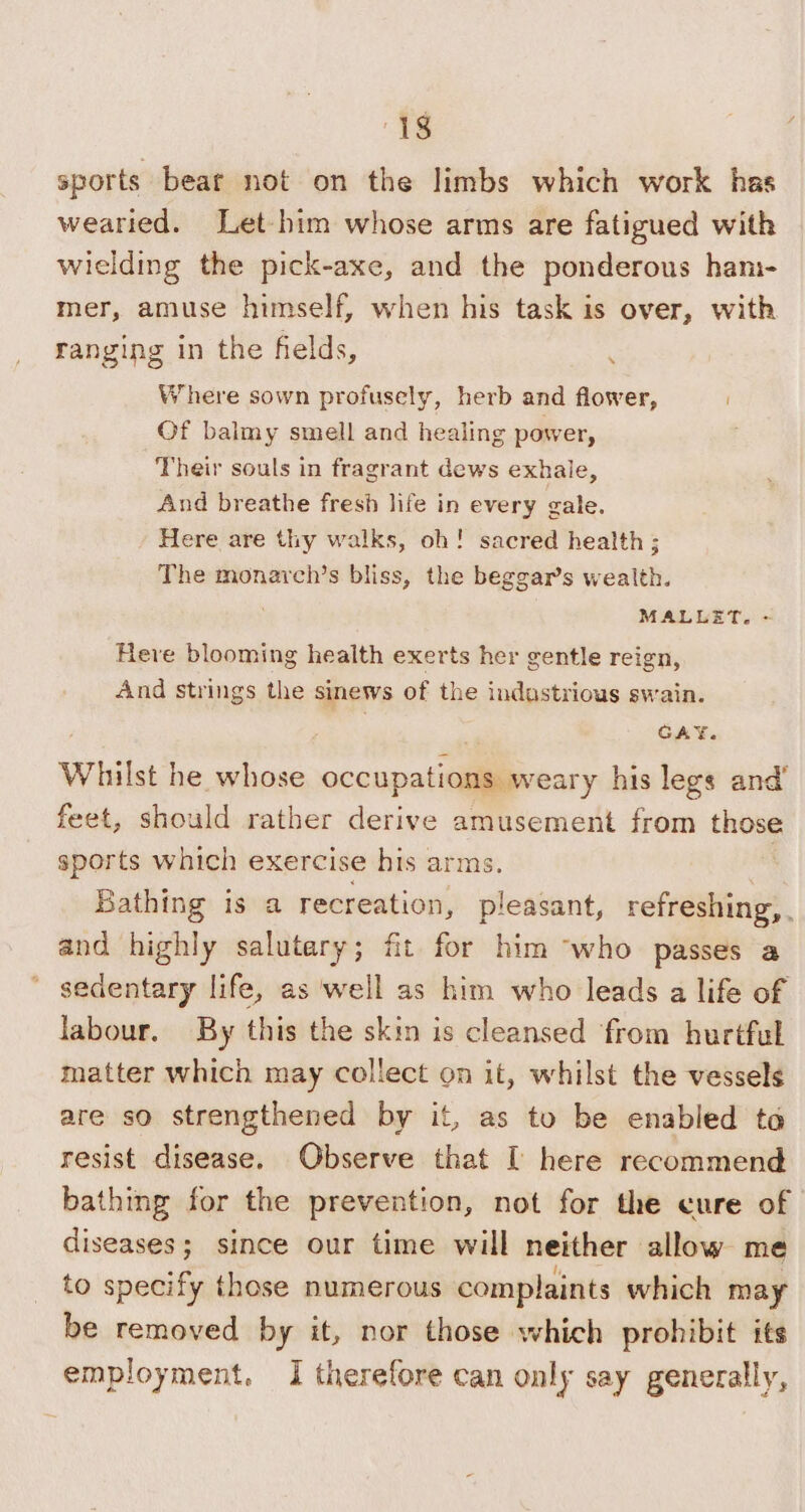 ‘18 sports bear not on the limbs which work has wearied. Let-him whose arms are fatigued with wielding the pick-axe, and the ponderous ham- mer, amuse himself, when his task is over, with ranging in the fields, Where sown profusely, herb and flower, Of balmy smell and healing power, Their souls in fragrant dews exhale, And breathe fresh life in every gale. Here are thy walks, oh! sacred health ; The monarch’s bliss, the beggars wealth. MALLET. + Here blooming health exerts her gentle reign, And strings the sinews of the industrious swain. GAY. Whilst he whose occupations weary his legs and’ feet, should rather derive amusement from those sports which exercise his arms. | Bathing is a recreation, pleasant, refreshing, . and highly salutary; fit for him ‘who passes a sedentary life, as well as him who leads a life of labour. By this the skin is cleansed ‘from hurtful matter which may collect on it, whilst the vessels are so strengthened by it, as to be enabled to resist disease. Observe that I here recommend bathing for the prevention, not for the cure of | diseases; since our time will neither allow me to specify those numerous complaints which may be removed by it, nor those which prohibit its employment. I therefore can only say generally,