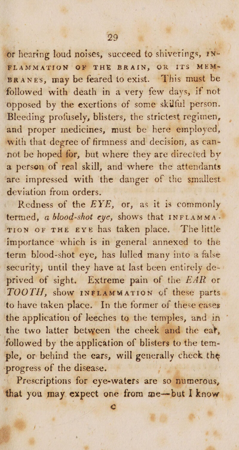 “or hearing loud noises, succeed to shiverings, 1N- FLAMMATION OF THE BRAIN, OR ITS MEM- BRANES, may be feared to exist. This must be followed with death in a very few days, if not opposed by the exertions of some skuful person. Bleeding profusely, blisters, the strictest regimen, and proper medicines, must be here employed, with that degree of firmness and decision, as can- not be hoped for, but where they are directed by a person of real skill, and where the attendants ‘are impressed with the danger of the smallest deviation from orders. Redness of the EYE, or, as it is commonly termed, a blood-shot eye, shows that INFLAMMA-— TION OF THE EYE has taken place. The little ‘importance which is in general annexed to the term blood-shot. eye, has lulled many into a false security, until they have at last been entirely de- prived of sight. Extreme pain of the EAR or TOOTH, show INFLAMMATION of these parts. to have taken place. In the former of these cases the application of leeches to the temples, and in © the two latter between the cheek and the ear, followed by the application of blisters to the tem- ple, or behind the ears, will ate cl check the ‘progress of the disease. ) _ Prescriptions for eye-waters are pe ee that you may expect one from me—but I know y Cc ¥ ie is i e.