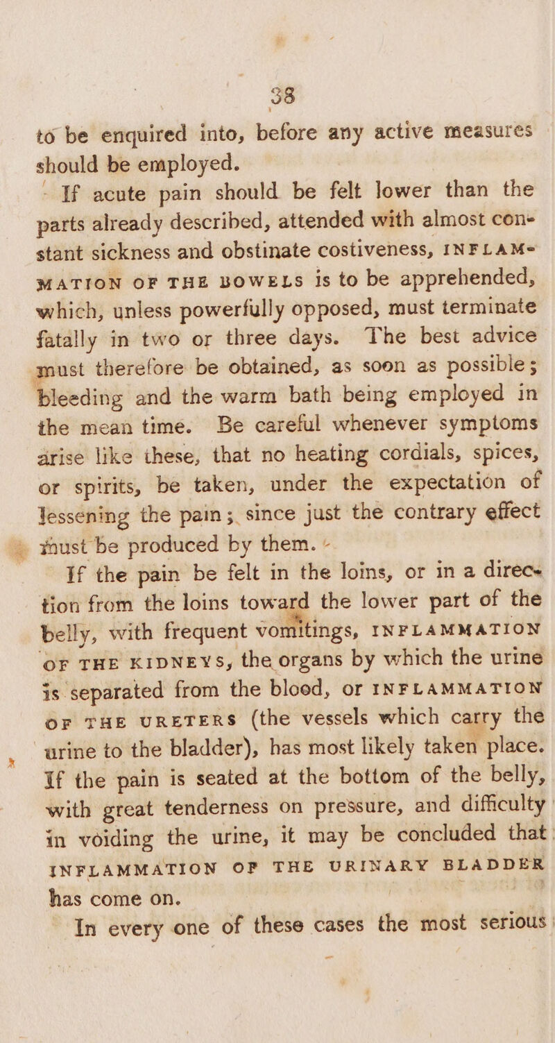 to be enquired into, before any active measures should be employed. - If acute pain should be felt lower than the parts already described, attended with almost con+ stant sickness and obstinate costiveness, INFLAM- MATION OF THE BOWELS is to be apprehended, which, unless powerfully opposed, must terminate fatally in two or three days. The best advice must therefore be obtained, as soon as possible; bleeding and the warm bath being employed in the mean time. Be careful whenever symptoms arise like these, that no heating cordials, spices, or spirits, be taken, under the expectation of Jessening the pain; since just the contrary effect » thust be produced by them. - If the pain be felt in the loins, or in a direce tion from the loins toward the lower part of the belly, with frequent vomitings, INFLAMMATION OF THE KIDNEYS, the organs by which the urine is separated from the blood, or INFLAMMATION OF THE URETERS (the vessels which carry the “urine to the bladder), has most likely taken place. If the pain is seated at the bottom of the belly, with great tenderness on pressure, and difficulty in voiding the urine, it may be concluded that. INFLAMMATION OF THE URINARY BLADDER has come on. , deaeriaas!&lt; In every one of these cases the most serious)