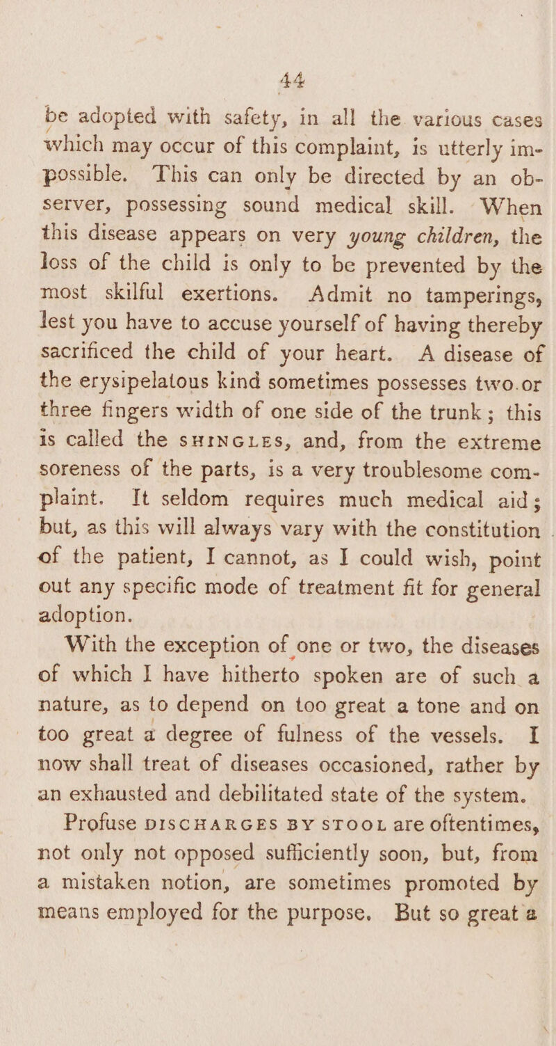 be adopted with safety, in all the. various cases which may occur of this complaint, is utterly im- possible. This can only be directed by an ob- server, possessing sound medical skill. When this disease appears on very young children, the loss of the child is only to be prevented by the most skilful exertions. Admit no tamperings, lest you have to accuse yourself of having thereby sacrificed the child of your heart. A disease of the erysipelatous kind sometimes possesses two.or three fingers width of one side of the trunk; this is called the surncuies, and, from the extreme soreness of the parts, is a very troublesome com- plaint. It seldom requires much medical aid; but, as this will always vary with the constitution . of the patient, I cannot, as I could wish, point out any specific mode of treatment fit for general adoption. With the exception of one or two, the diseases of which I have hitherto spoken are of such a nature, as to depend on too great a tone and on too great a degree of fulness of the vessels. I now shall treat of diseases occasioned, rather by an exhausted and debilitated state of the system. Profuse DISCHARGES BY sTOOL are oftentimes, not only not opposed sufficiently soon, but, from a mistaken notion, are sometimes promoted by means employed for the purpose. But so great a