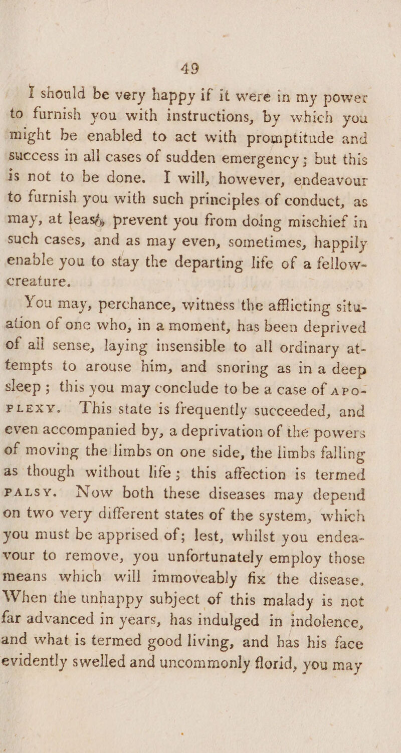 I should be very happy if it were in my power to furnish you with instructions, by which you might be enabled to act with promptitude and success in all cases of sudden emergency ; but this is not to be done. I will, however, endeavour to furnish you with such principles of conduct, as may, at leasé, prevent you from doing mischief in such cases, and as may even, sometimes, happily enable you to stay the departing life of a fellow- creature. You may, perchance, witness the afflicting situ- ation of one who, in a moment, has been deprived of all sense, laying insensible to all ordinary at- tempts to arouse him, and snoring as in a deep sleep ; this you may conclude to be a case of apo- PLeExy. This state is frequently succeeded, and even accompanied by, a deprivation of the powers of moving the limbs on one side, the limbs falling as though without life; this affection is termed PALSY. Now both these diseases may depend on two very different states of the system, which you must be apprised of; lest, whilst you endea- vour to remove, you unfortunately employ those means which will immoveably fix the disease, When the unhappy subject of this malady is not far advanced in years, has indulged in indolence, and what is termed good living, and has his face evidently swelled and uncommonly florid, you may