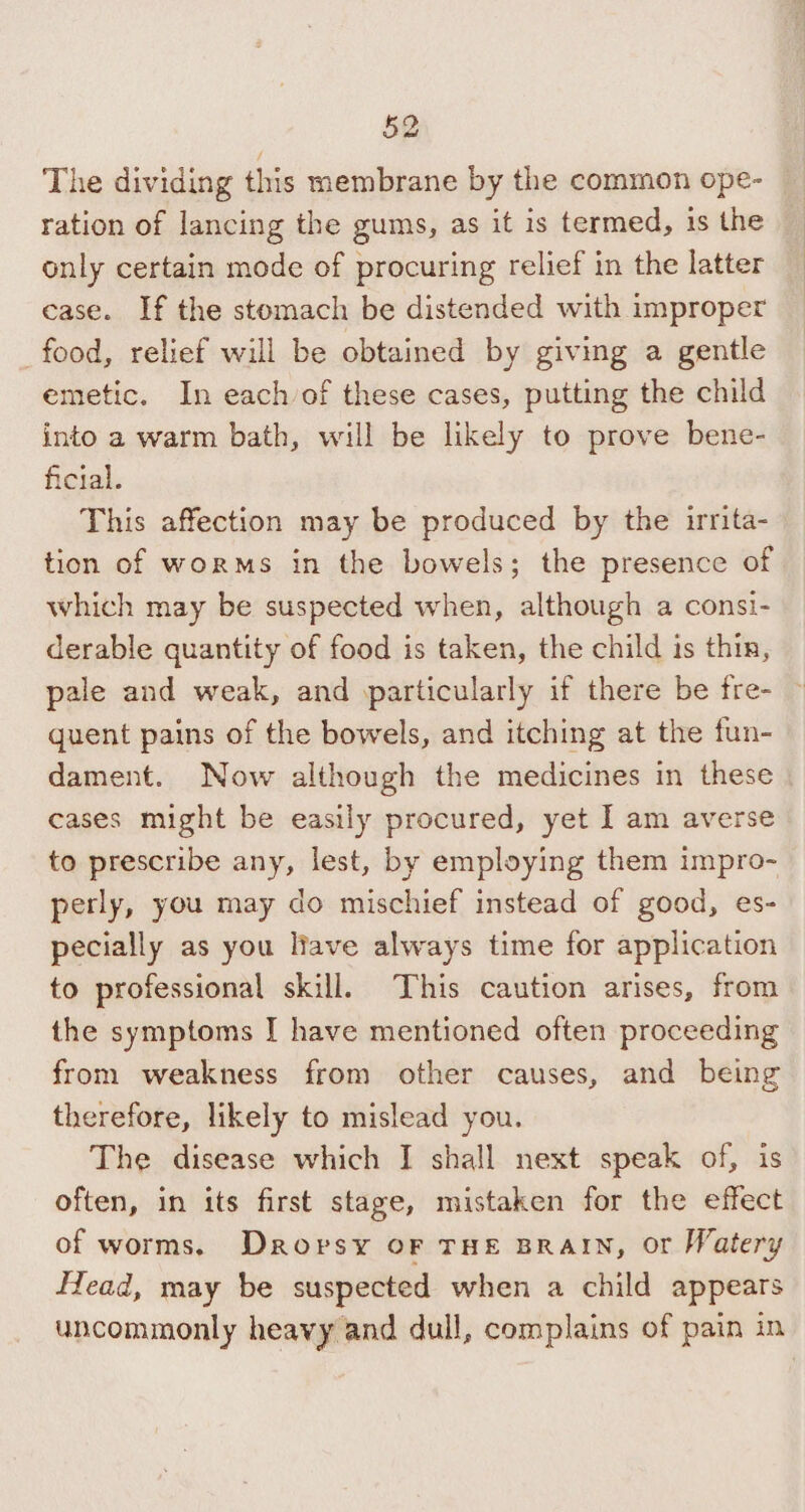 The dividing this membrane by the common ope- ration of lancing the gums, as it is termed, is the only certain mode of procuring relief in the latter case. If the stomach be distended with improper food, relief will be obtained by giving a gentle emetic. In each of these cases, putting the child into a warm bath, will be likely to prove bene- ficial. This affection may be produced by the irrita- tion of worms in the bowels; the presence of which may be suspected when, although a consi- derable quantity of food is taken, the child is thin, pale and weak, and particularly if there be fre- © quent pains of the bowels, and itching at the fun- dament. Now although the medicines in these cases might be easily procured, yet I am averse to prescribe any, lest, by employing them impro- perly, you may do mischief instead of good, es- pecially as you liave always time for application to professional skill. This caution arises, from the symptoms I have mentioned often proceeding from weakness from other causes, and being therefore, likely to mislead you. The disease which I shall next speak of, is often, in its first stage, mistaken for the effect of worms. Drorsy oF THE BRAIN, or Watery Head, may be suspected when a child appears uncommonly heavy and dull, complains of pain in