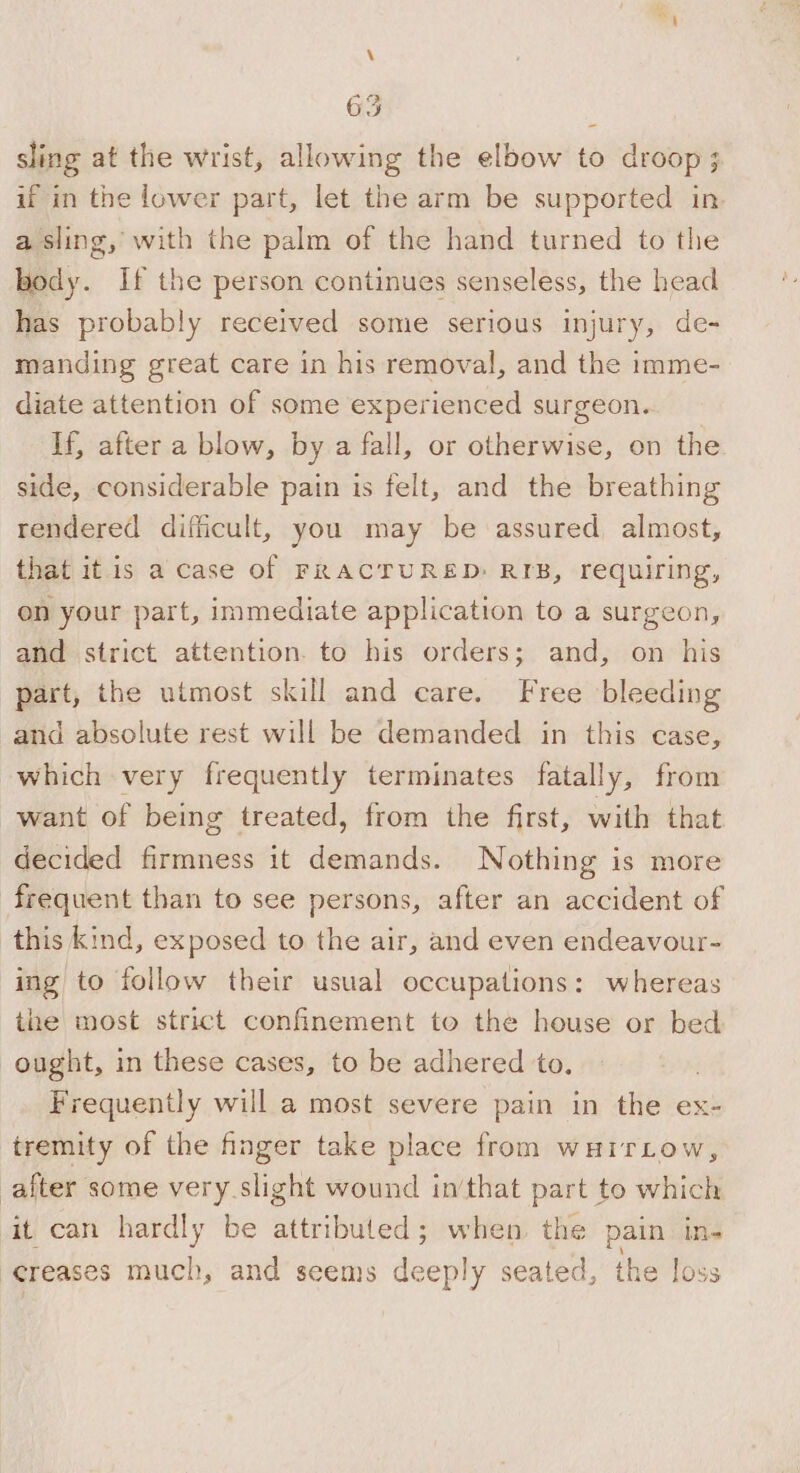 sling at the wrist, allowing the elbow to droop; if in the lower part, let the arm be supported in a sling, with the palm of the hand turned to the hody. If the person continues senseless, the head has probably received some serious injury, de- manding great care in his removal, and the imme- diate attention of some experienced surgeon. If, after a blow, by a fall, or otherwise, on the side, considerable pain is felt, and the breathing rendered difficult, you may be assured, almost, that it is a case of FRACTURED: RIB, requiring, en your part, immediate application to a surgeon, and strict attention. to his orders; and, on his part, the utmost skill and care. Free bleeding and absolute rest will be demanded in this case, which very frequently terminates fatally, from want of being treated, from the first, with that decided firmness it demands. Nothing is more frequent than to see persons, after an accident of this kind, exposed to the air, and even endeavour- ing to follow their usual occupations: whereas the most strict confinement to the house or bed ought, in these cases, to be adhered to. Frequently will a most severe pain in the ex- tremity of the finger take place from wuirLow, after some very slight wound in‘that part to which it can hardly be attributed; when. the pain in- ‘creases much, and seems deeply seated, the loss