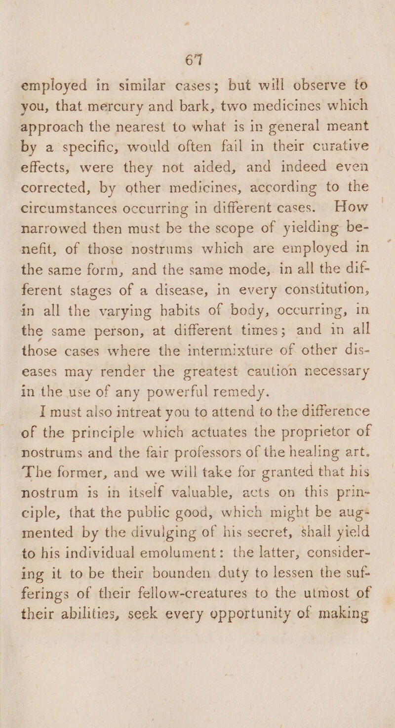 employed in similar cases; but will observe to you, that mercury and bark, two medicines which approach the nearest to what is in general meant by a specific, would often fail in their curative effects, were they not aided, and indeed even corrected, by other medicines, according to the circumstances occurring in different cases. How narrowed then must be the scope of yielding be- nefit, of those nostrums which are employed in the same form, and the same mode, in all the dif- ferent stages of a disease, in every constitution, in all the varying habits of body, occurring, in the same person, at different times; and in all those cases where the intermixture of other dis- eases may render the greatest caution necessary in the use of any powerful remedy. I must also intreat you to attend to the difference of the principle which actuates the proprietor of nostrums and the fair professors of the healing art. The former, and we will take for granted that his nostrum is in itself valuable, acts on this prin- ciple, that the public good, which might be aug+ mented by the divulging of his secret, shall yield to his individual emolument: the latter, consider- ing it to be their bounden duty to lessen the suf- ferings of their fellow-creatures to the utmost of their abilities, seek every opportunity of making