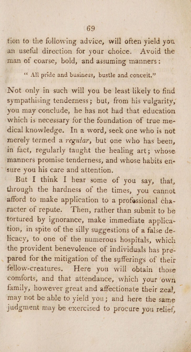 tion to the following advice, will often yield you man of coarse, bold, and assuming manners ; ‘« All pride and business, bustle and conceit.” Not only in such will you be least likely to find sympathising tenderness; but, from his vulgarity, you may conclude, he has not had that education which is necessary for the foundation of true me- dical knowledge. In a word, seek one who is not merely termed a regular, but one who has been, an fact, regularly taught the healing art; whose manners promise tenderness, and whose habits en« sure you his care and attention. But I think I hear some of you say, that, through the hardness of the times, you cannot afford to make application to a professional cha- racter of repute. Then, rather than submit to be tortured by ignorance, make immediate applica- tion, in spite of the silly suggestions of a false de- licacy, to one of the numerous hospitals, which the provident benevolence of individuals has pre- . pared for the mitigation of the sufferings of their fellow-creatures. Here you will obtain those comforts, and that attendance, which your ‘own family, however great and affectionate their zeal, may not be able to yield you; and here the same judgment may be exercised to procure you relief, -