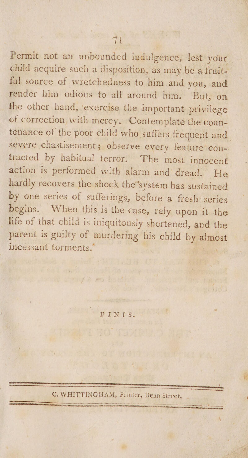 “OL Permit not an unbounded indulgence, lest your child acquire such a disposition, as may be a fruit- ful source of wretchedness to him and you, and render him odious to all around him. But, on the other hand, ‘exercise the important privilege of correction, with mercy. Contemplate the coun- tenance of the poor child who suffers frequent and severe chastisement; observe every feature’ con- tracted by habitual terror. The most innocent action is performed with alarm and dread. He hardly recovers the shock the“system has sustained by one series of sufferings, before a fresh’ series begins. When this is the case, rely upon it the life of that child is iniquitously shortened, and the parent is guilty of murdering his child by almost incessant torments.” . Bicly' PENT S. SE C. WHITTINGUAM, Printer, Dean Street, ——— : 5 Se SS ee ve Ta ARE ET &gt; Tr Re \