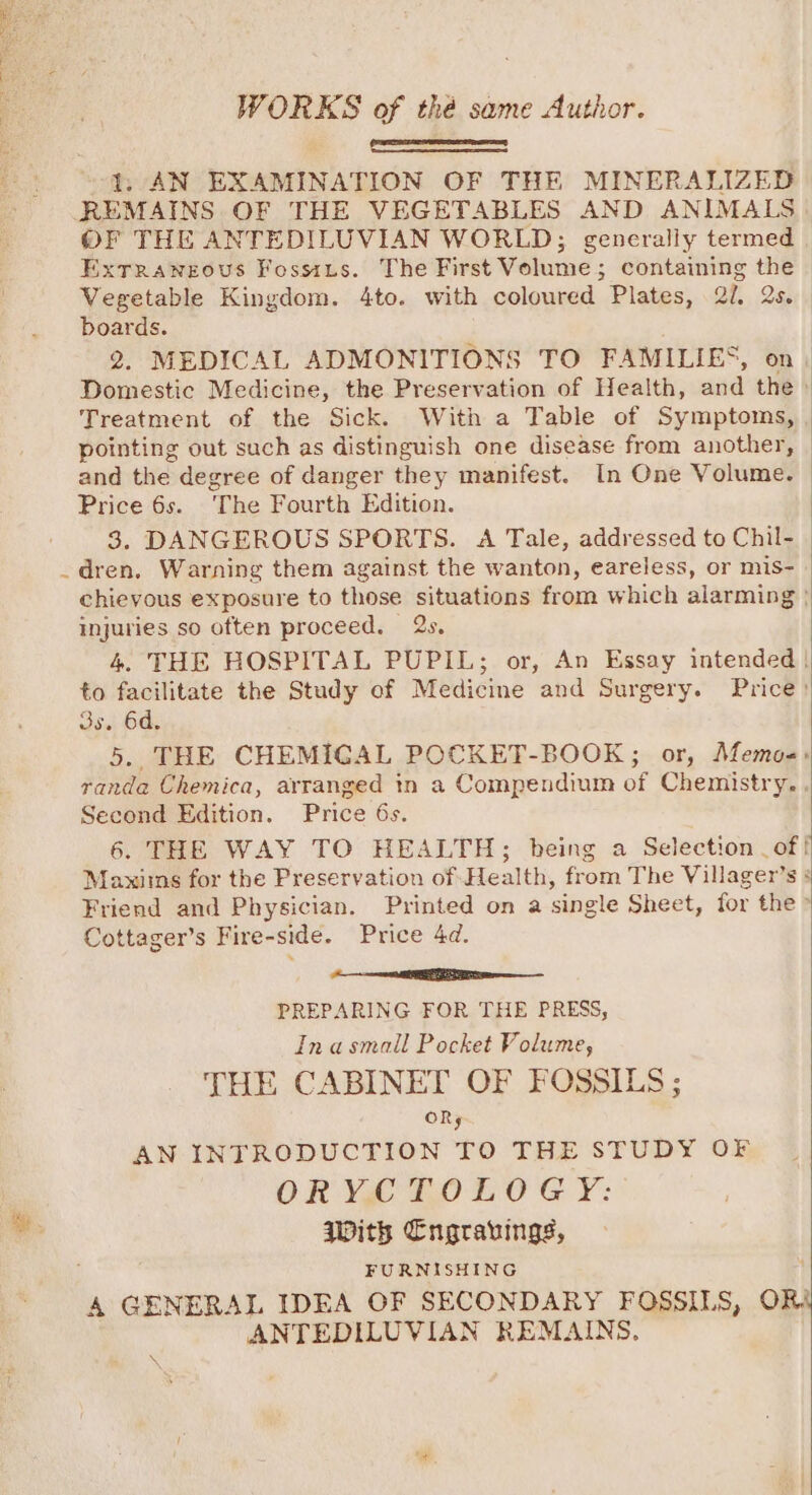 WORKS of thé same Author. SSS 1, AN EXAMINATION OF THE MINERALIZED REMAINS OF THE VEGETABLES AND ANIMALS) OF THE ANTEDILUVIAN WORLD; generally termed . Extrraneous Fossits. The First Volume; containing the Vegetable Kingdom. 4to. with coloured Plates, 20. 2s. boards. | 2, MEDICAL ADMONITIONS TO FAMILIES, on. Domestic Medicine, the Preservation of Health, and the» Treatment of the Sick. With a Table of Symptoms, pointing out such as distinguish one disease from another, and the degree of danger they manifest. In One Volume. Price 6s. “The Fourth Edition. 3. DANGEROUS SPORTS. A Tale, addressed to Chil- dren. Warning them against the wanton, eareless, or mis- chievous exposure to those situations from which alarming | injuries so often proceed. 2s. 4. THE HOSPITAL PUPIL; or, An Essay intended | to facilitate the Study of Medicine and Surgery. Price? vse 64, 5.. THE CHEMIGAL POCKET-BOOK; or, Memoe-: randa Chemica, arranged tn a Compendium of Chemistry, . Second Edition. Price 6s. 6. THE WAY TO HEALTH; being a Selection _of! Maxims for the Preservation of Health, from The Villager’s Friend and Physician. Printed on a single Sheet, for the &gt; Cottager’s Fire-side. Price 4d. | re EE PREPARING FOR THE PRESS, Inasmall Pocket Volume, THE CABINET OF FOSSILS ; OR; AN INTRODUCTION TO THE STUDY OF ORY TOLOG Y: With Cngravings, FURNISHING A GENERAL IDEA OF SECONDARY FOSSILS, OR ANTEDILUVIAN REMAINS. \