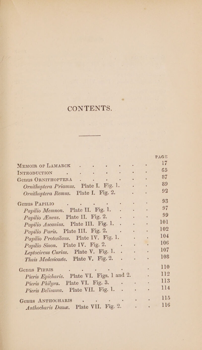 CONTENTS. PAGS Memoir oF LAMARCK. Sgn , 5 é 17 INTRODUCTION : : : ‘ ; , ‘ 65 Genus ORNITHOPTERA . : : 87 Ornithoptera Priamus, Plate iE; Bi g. i ; : 89 Ornithoptera Remus. Plate I. Fig. 2. : ; 92 Genus PAPILIO : ; 2 ‘ : ‘ : 93 Papilio Memnon. Plate II. Fig. 1. . : ‘ EL Papilia ZEneas. Plate Il. Fig. 2. : , : 99 Papilio Ascanius. Plate II]. Fig. 1. . ‘ ; 101 Papilio Paris. Plate IIT. Fig. 2. ; ‘ : 102 Papilio Protesilaus. Plate IV. Fig. Le ; : 104 Papilio Sinon. Plate IV. Fig. 2. ; , 3 106 Leptocircus Curius. Plate V. Fig. 1. . ' : 107 Thais Medesicaste. Plate V, Fig.2. . ‘ , 108 Genus PIFRIS 2 ‘ : 5 : : 110 Pieris Epicharis. Plate V1. Figs. 1 and 2. : 112 Pieris Philyra. Plate VI. Fig. 3. : , : 113 Pieris Belisama. Plate VU. Fig. 1. . , ; 114 Genus ANTHOCHARIS . : ‘ é 5 é 115 Anthocharis Dane. Plate VII. Fig. 2. . : 116