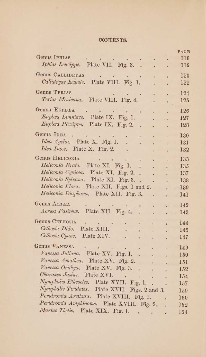 Genus IpHIAS j ‘ . Iphias Leucippe. Plate VII. Fig. 3. Genus CALLIDEYAS : 2 : : Callidryas Eubule, Plate VIII. Fig. 1. Genus TERIAS . : : Tertas Mexicana. Plate VIII. Fig. 4. Genus EvrL@a ; ; ‘ “ Euplea Limniace. Plate IX. Fig. 1. Euplea Plexippe. Plate IX. Fig. 2. Genus IDEA ‘ : : Idea Agelia, Plate X. Fig. 1. Idea Daos. Plate X. Fig. 2. Genus HELICONIA : : . Feliconia Erato. Plate XI. Fig. 1. Heliconia Cynisca. Plate XI. Fig. 2. . Heliconia Sylvana. Plate XI. Fig. 3. . Heliconia Diaphana. Plate XII. Fig. 3, Genus ACR&amp;A , A : Acrea Pasiphe. Plate XII. Fig. 4, Genus CETHOSIA . Cethosia Dido. Plate XTII. Cethosia Cyane. Plate XIV. Genus VANESSA : : : Vanessa Juliana, Plate XV. Fig. 1. Vanessa Amathea. Plate XV. Fig. 2. Vanessa Orithya. Plate XV. Fig. 3. Charaxes Jasius. Plate XVI. - Nymphalis Etheocles. Plate XVII. Fig. 1. Peridromia Arethusa, Plate XVIII. Fig. 1. Marius Thetis. Plate XIX. Fig. 1.