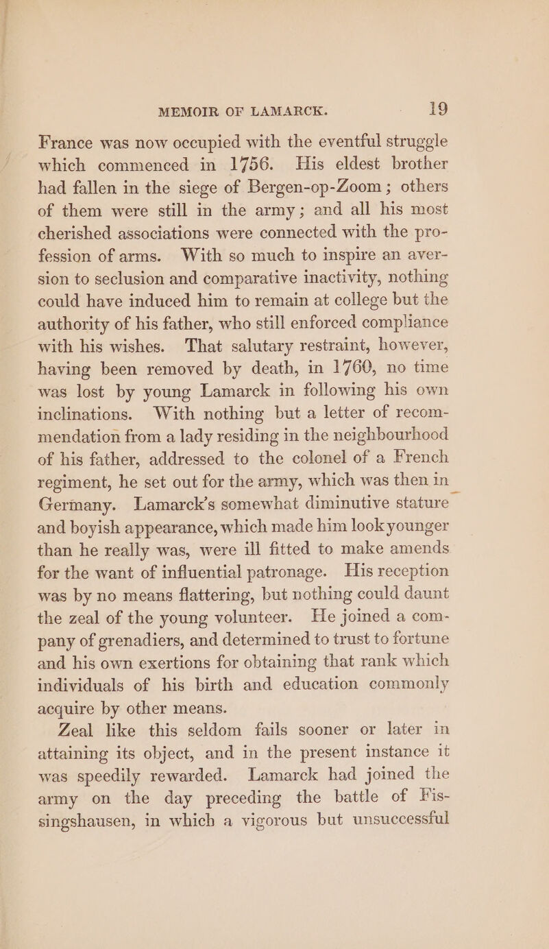 France was now occupied with the eventful struggle which commenced in 1756. His eldest brother had fallen in the siege of Bergen-op-Zoom ; others of them were still in the army; and all his most cherished associations were connected with the pro- fession of arms. With so much to inspire an aver- sion to seclusion and comparative inactivity, nothing could have induced him to remain at college but the authority of his father, who still enforced compliance with his wishes. That salutary restraint, however, having been removed by death, in 1760, no time was lost by young Lamarck in following his own inclinations. With nothing but a letter of recom- mendation from a lady residing in the neighbourhood of his father, addressed to the colonel of a French regiment, he set out for the army, which was then in Germany. Lamarck’s somewhat diminutive stature and boyish appearance, which made him look younger than he really was, were ill fitted to make amends for the want of influential patronage. His reception was by no means flattering, but nothing could daunt the zeal of the young volunteer. He joined a com- pany of grenadiers, and determined to trust to fortune and his own exertions for obtaining that rank which individuals of his birth and education commonly acquire by other means. Zeal like this seldom fails sooner or later in attaining its object, and in the present instance it was speedily rewarded. Lamarck had joined the army on the day preceding the battle of Vis- singshausen, in which a vigorous but unsuccessful