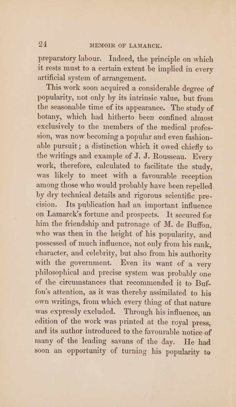 preparatory labour. Indeed, the principle on which it rests must to a certain extent be implied in every artificial system of arrangement. : This work soon acquired a considerable degree of popularity, not only by its intrinsic value, but from the seasonable time of its appearance. The study of botany, which had hitherto been confined almost exclusively to the members of the medical profes- sion, was now becoming a popular and even fashion- able pursuit ; a distinction which it owed chiefly to the writings and example of J. J. Rousseau. Every work, therefore, calculated to facilitate the study, was likely to meet with a favourable reception among those who would probably have been repelled by dry technical details and rigorous scientific pre- cision. Its publication had an important influence on Lamarck’s fortune and prospects. It secured for him the friendship and patronage of M. de Buffon, who was then in the height of his popularity, and possessed of much influence, not only from his rank, character, and celebrity, but also from his authority with the government. Even its want of a very philosophical and precise system was probably one of the circumstances that recommended it to Buf- fon’s attention, as it was thereby assimilated to his own writings, from which every thing of that nature was expressly excluded. Through his influence, an edition of the work was printed at the royal press, and its author introduced to the favourable notice of many of the leading savans of the day. He had soon an opportunity of turning his popularity to