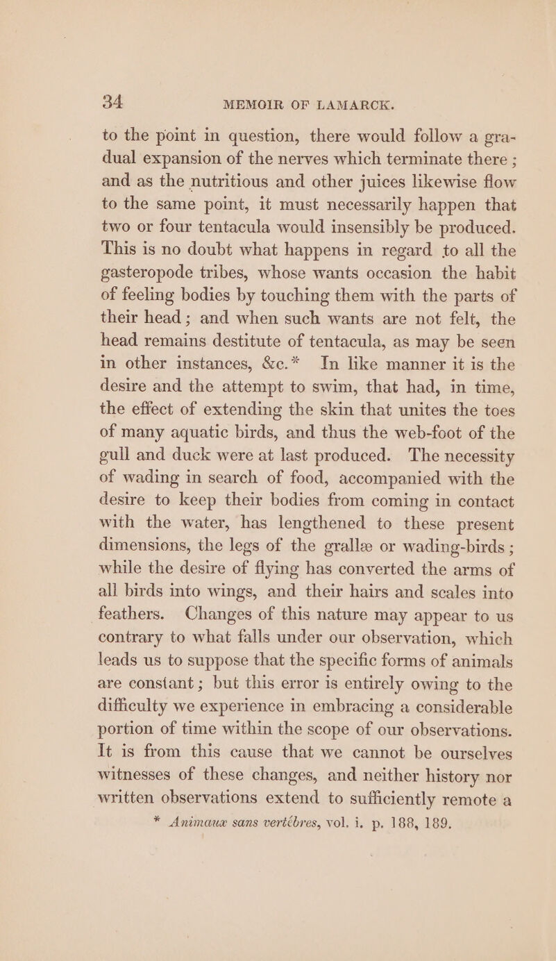 to the point in question, there would follow a gra- dual expansion of the nerves which terminate there ; and as the nutritious and other juices likewise flow to the same point, it must necessarily happen that two or four tentacula would insensibly be produced. This is no doubt what happens in regard to all the gasteropode tribes, whose wants occasion the habit of feeling bodies by touching them with the parts of their head ; and when such wants are not felt, the head remains destitute of tentacula, as may be seen in other instances, &amp;c.* In like manner it is the desire and the attempt to swim, that had, in time, the effect of extending the skin that unites the toes of many aquatic birds, and thus the web-foot of the gull and duck were at last produced. The necessity of wading in search of food, accompanied with the desire to keep their bodies from coming in contact with the water, has lengthened to these present dimensions, the legs of the gralle or wading-birds ; while the desire of flying has converted the arms of all birds into wings, and their hairs and scales into feathers. Changes of this nature may appear to us contrary to what falls under our observation, which leads us to suppose that the specific forms of animals are constant ; but this error is entirely owing to the difficulty we experience in embracing a considerable portion of time within the scope of our observations. It is from this cause that we cannot be ourselves witnesses of these changes, and neither history nor written observations extend to sufficiently remote a * Animaux sans vertébres, vol. i. p. 188, 189.