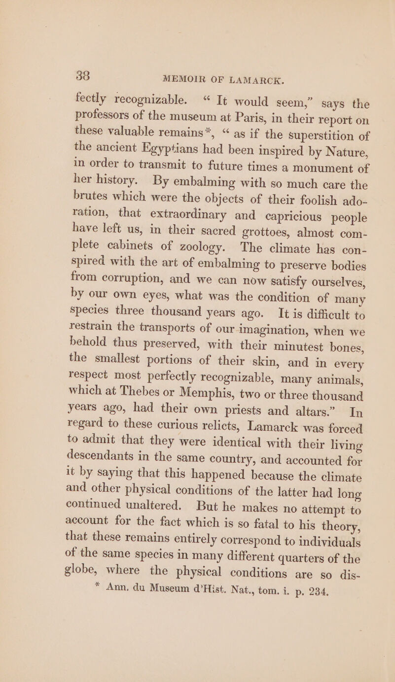 fectly recognizable. “ It would seem,” says the professors of the museum at Paris, in their report on these valuable remains”, “ as if the superstition of the ancient Egyptians had been inspired by Nature, in order to transmit to future times a monument of her history. By embalming with so much care the brutes which were the objects of their foolish ado- ration, that extraordinary and capricious people have left us, in their sacred grottoes, almost com- plete cabinets of zoology. The climate has con- spired with the art of embalming to preserve bodies from corruption, and we can now satisfy ourselves, by our own eyes, what was the condition of many species three thousand years ago. Itis difficult to restrain the transports of our imagination, when we behold thus preserved, with their minutest bones, the smallest portions of their skin, and in every respect most perfectly recognizable, many animals, which at Thebes or Memphis, two or three thousand years ago, had their own priests and altars.” In regard to these curious relicts, Lamarck was forced to admit that they were identical with their living descendants in the same country, and accounted for it by saying that this happened because the climate and other physical conditions of the latter had long continued unaltered. But he makes no attempt to account for the fact which is so fatal to his theory, that these remains entirely correspond to individuals of the same species in many different quarters of the globe, where the physical conditions are so dis- * Ann, du Museum d’Hist. Nat., tom. i. p. 234.