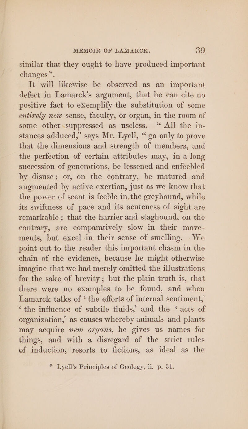 similar that they ought to have produced important changes*. It will likewise be observed as an important defect in Lamarck’s argument, that he can cite no positive fact to exemplify the substitution of some entirely new sense, faculty, or organ, in the room of some other suppressed as useless. “ All the in- stances adduced,” says Mr. Lyell, “ go only to prove that the dimensions and strength of members, and the perfection of certain attributes may, in a long succession of generations, be lessened and enfeebled by disuse; or, on the contrary, be matured and augmented by active exertion, just as we know that the power of scent is feeble in,the greyhound, while its swiftness of pace and its acuteness of sight are remarkable ; that the harrier and staghound, on the contrary, are comparatively slow in their move- ments, but excel in their sense of smelling. We point out to the reader this important chasm in the chain of the evidence, because he might otherwise imagine that we had merely omitted the illustrations for the sake of brevity ; but the plain truth is, that there were no examples to be found, and when Lamarck talks of ‘ the efforts of internal sentiment,’ “the influence of subtile fluids,’ and the ‘ acts of organization, as causes whereby animals and plants may acquire new organs, he gives us names for things, and with a disregard of the strict rules of induction, resorts to fictions, as ideal as the