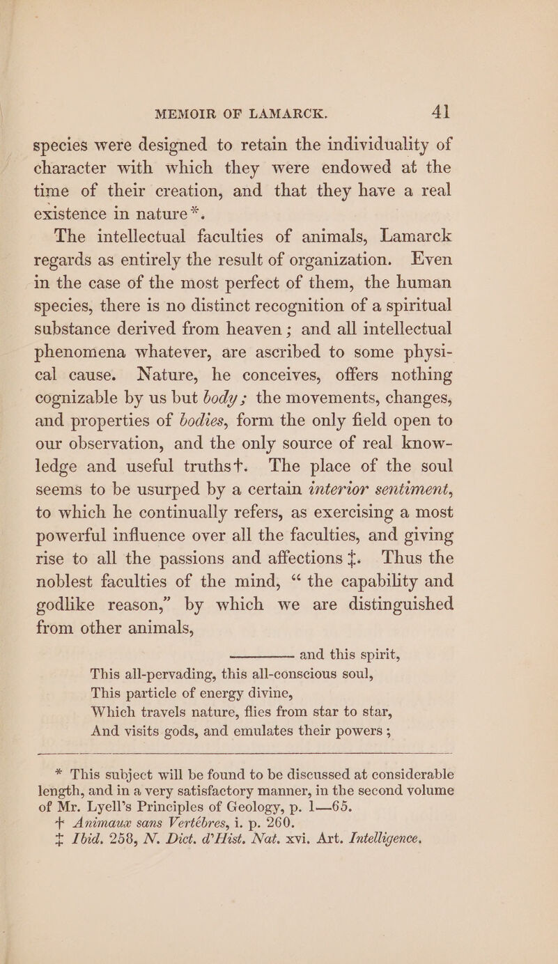 species were designed to retain the individuality of character with which they were endowed at the time of their creation, and that they have a real existence in nature*. The intellectual faculties of animals, Lamarck regards as entirely the result of organization. HKven in the case of the most perfect of them, the human species, there is no distinct recognition of a spiritual substance derived from heaven; and all intellectual phenomena whatever, are ascribed to some physi- cal cause. Nature, he conceives, offers nothing cognizable by us but body; the movements, changes, and properties of dodies, form the only field open to our observation, and the only source of real know- ledge and useful truthst. The place of the soul seems to be usurped by a certain interior sentiment, to which he continually refers, as exercising a most powerful influence over all the faculties, and giving rise to all the passions and affections {. Thus the noblest faculties of the mind, “ the capability and godlike reason,” by which we are distinguished from other animals, and this spirit, This all-pervading, this all-conscious soul, This particle of energy divine, Which travels nature, flies from star to star, And visits gods, and emulates their powers ; * This subject will be found to be discussed at considerable length, and in a very satisfactory manner, in the second volume of Mr. Lyell’s Principles of Geology, p. 1—65. + Animaux sans Vertébres, i. p. 260. t Ibid. 258, N. Dict. d’Hist. Nat. xvi, Art. Intelligence.