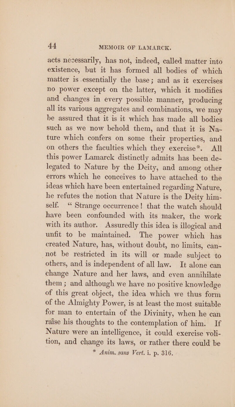 acts nesessarily, has not, indeed, called matter into existence, but it has formed all bodies of which matter is .essentially the base; and as it exercises no power except on the latter, which it modifies and changes in every possible manner, producing all its various aggregates and combinations, we may be assured that it is it which has made all bodies such as we now behold them, and that it is Na- ture which confers on some their properties, and on others the faculties which they exercise*. All this power Lamarck distinctly admits has been de- legated to Nature by the Deity, and among other errors which he conceives to have attached to the ideas which have been entertained regarding Nature, he refutes the notion that Nature is the Deity him- self. “ Strange occurrence! that the watch should have been confounded with its maker, the work with its author. Assuredly this idea is illogical and unfit to be maintained. The power which has created Nature, has, without doubt, no limits, can- not be restricted in its will or made subject to others, and is independent of all law. It alone can change Nature and her laws, and even annihilate them ; and although we have no positive knowledge of this great object, the idea which we thus form of the Almighty Power, is at least the most suitable for man to entertain of the Divinity, when he can raise his thoughts to the contemplation of him. If Nature were an intelligence, it could exercise voli- tion, and change its laws, or rather there could be