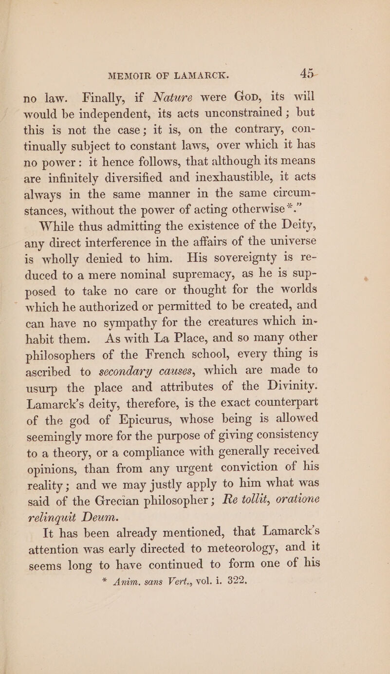 no law. Finally, if Natwre were Gop, its will would be independent, its acts unconstrained ; but this is not the case; it is, on the contrary, con- tinually subject to constant laws, over which it has no power: it hence follows, that although its means are infinitely diversified and inexhaustible, it acts always in the same manner in the same circum- stances, without the power of acting otherwise *.” While thus admitting the existence of the Deity, any direct interference in the affairs of the universe is wholly denied to him. His sovereignty is re- duced to a mere nominal supremacy, as he is sup- posed to take no care or thought for the worlds ~ which he authorized or permitted to be created, and can have no sympathy for the creatures which in- habit them. As with La Place, and so many other philosophers of the French school, every thing is ascribed to secondary causes, which are made to usurp the place and attributes of the Divinity. Lamarck’s deity, therefore, is the exact counterpart of the god of Epicurus, whose being is allowed seemingly more for the purpose of giving consistency to a theory, or a compliance with generally received opinions, than from any urgent conviction of his reality ; and we may justly apply to him what was said of the Grecian philosopher; Re tollit, oratione relinguit Deum. It has been already mentioned, that Lamarck’s attention was early directed to meteorology, and it seems long to have continued to form one of his