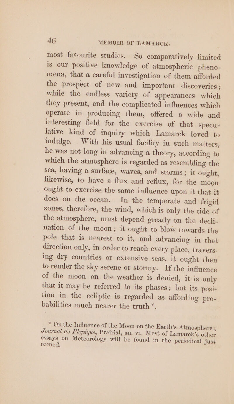 most favourite studies. So comparatively limited is our positive knowledge of atmospheric pheno- mena, that a careful investigation of them afforded the prospect of new and important discoveries ; while the endless variety of appearances which they present, and the complicated influences which operate in producing them, offered a wide and interesting field for the exercise of that specu- lative kind of inquiry which Lamarck loved to indulge. With his usual facility in such matters, he was not long in advancing a theory, according to which the atmosphere is regarded as resembling the sea, having a surface, waves, and storms ; it ought, likewise, to have a flux and reflux, for the moon ought to exercise the same influence upon it that it does on the ocean. In the temperate and frigid zones, therefore, the wind, which is only the tide of the atmosphere, must depend greatly on the decli- nation of the moon; it ought to blow towards the pole that is nearest to it, and advancing in that direction only, in order to reach every place, travers. ing dry countries or extensive seas, it ought then to render the sky serene or stormy. If the influence of the moon on the weather is denied, it is only that it may be referred to its phases; but its posi- tion in the ecliptic is regarded as affording pro- babilities much nearer the truth *. * On the Influence of the Moon on the Earth’s Atmosphere ; Journal de Physique, Prairial, an, vi. Most of Lamarck’s other essays on Meteorology will be found in the periodical just named,