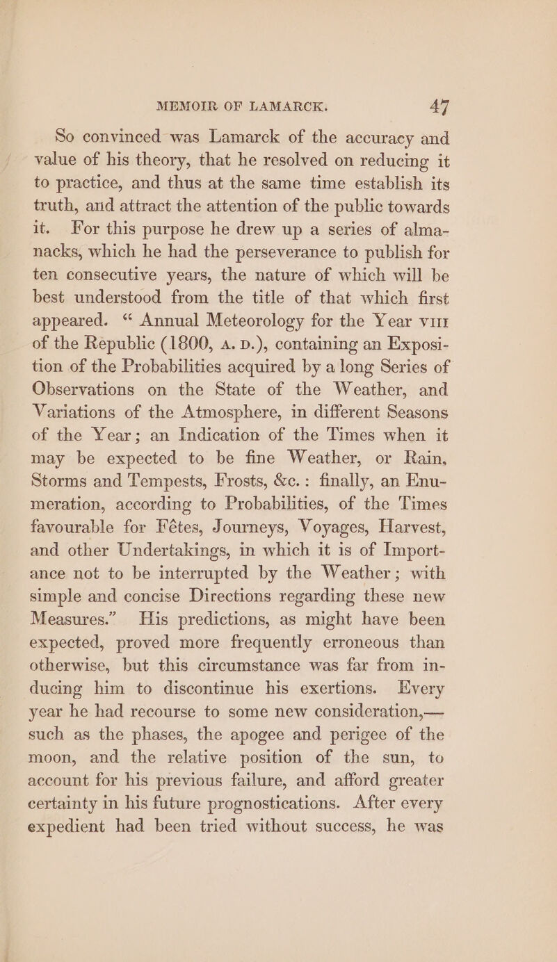 So convinced was Lamarck of the accuracy and value of his theory, that he resolved on reducing it to practice, and thus at the same time establish its truth, and attract the attention of the public towards it. For this purpose he drew up a series of alma- nacks, which he had the perseverance to publish for ten consecutive years, the nature of which will be best understood from the title of that which first appeared. “ Annual Meteorology for the Year vim of the Republic (1800, a. p.), containing an Exposi- tion of the Probabilities acquired by a long Series of Observations on the State of the Weather, and Variations of the Atmosphere, in different Seasons of the Year; an Indication of the Times when it may be expected to be fine Weather, or Rain, Storms and Tempests, Frosts, &amp;c.: finally, an Enu- meration, according to Probabilities, of the Times favourable for Fétes, Journeys, Voyages, Harvest, and other Undertakings, in which it is of Import- ance not to be interrupted by the Weather; with simple and concise Directions regarding these new Measures.” [His predictions, as might have been expected, proved more frequently erroneous than otherwise, but this circumstance was far from in- ducing him to discontinue his exertions. Every year he had recourse to some new consideration,— such as the phases, the apogee and perigee of the moon, and the relative position of the sun, to account for his previous failure, and afford greater certainty in his future prognostications. After every expedient had been tried without success, he was