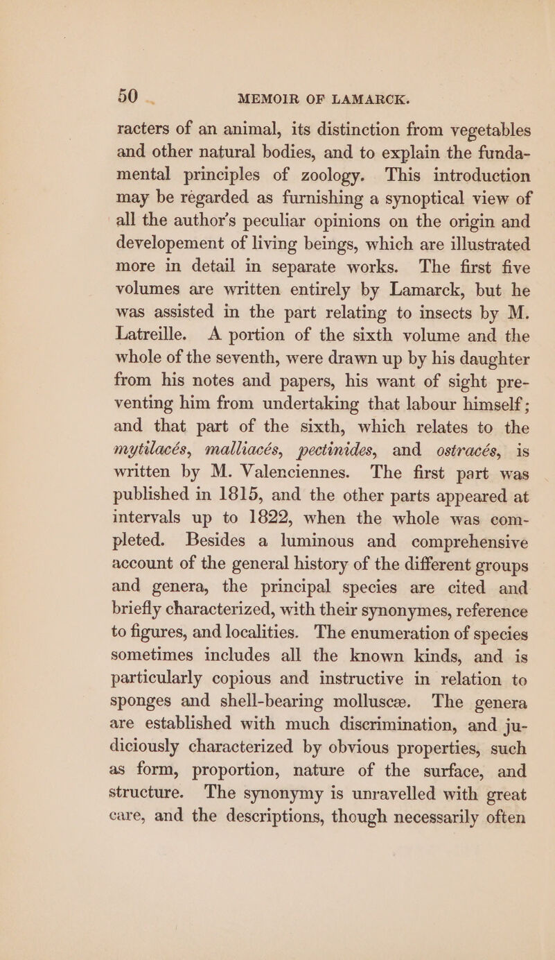 racters of an animal, its distinction from vegetables and other natural bodies, and to explain the funda- mental principles of zoology. This introduction may be regarded as furnishing a synoptical view of all the author's peculiar opinions on the origin and developement of living beings, which are illustrated more in detail in separate works. The first five volumes are written entirely by Lamarck, but he was assisted in the part relating to insects by M. Latreille. A portion of the sixth volume and the whole of the seventh, were drawn up by his daughter from his notes and papers, his want of sight pre- venting him from undertaking that labour himself; and that part of the sixth, which relates to the mytilacés, malliacés, pectinides, and ostracés, is written by M. Valenciennes. The first part was published in 1815, and the other parts appeared at intervals up to 1822, when the whole was com- pleted. Besides a luminous and comprehensive account of the general history of the different groups and genera, the principal species are cited and briefly characterized, with their synonymes, reference to figures, and localities. The enumeration of species sometimes includes all the known kinds, and is particularly copious and instructive in relation to sponges and shell-bearing mollusc. The genera are established with much discrimination, and ju- diciously characterized by obvious properties, such as form, proportion, nature of the surface, and structure. The synonymy is unravelled with great care, and the descriptions, though necessarily often