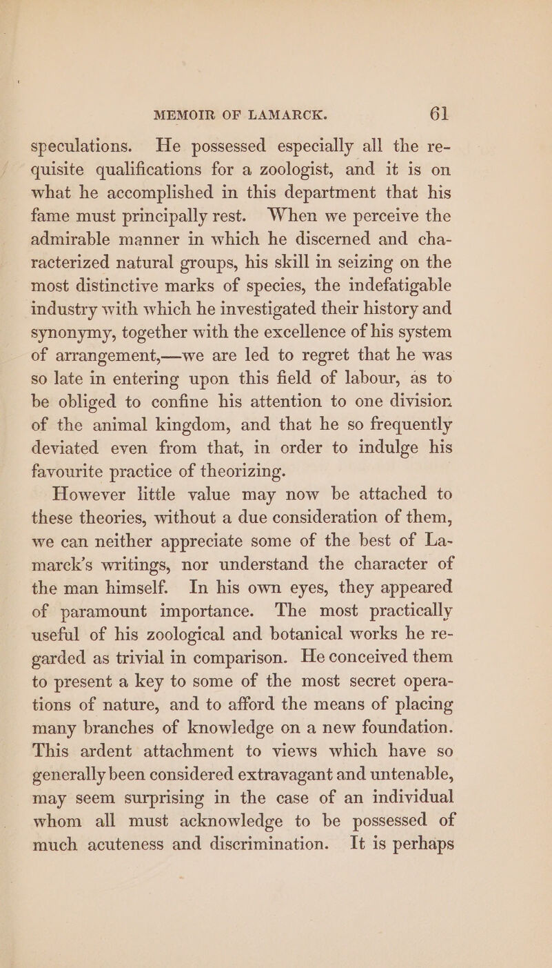 speculations. He possessed especially all the re- quisite qualifications for a zoologist, and it is on what he accomplished in this department that his fame must principally rest. When we perceive the admirable manner in which he discerned and cha- racterized natural groups, his skill in seizing on the most distinctive marks of species, the indefatigable industry with which he investigated their history and synonymy, together with the excellence of his system of arrangement,—we are led to regret that he was so late in entering upon this field of labour, as to be obliged to confine his attention to one division of the animal kingdom, and that he so frequently deviated even from that, in order to indulge his favourite practice of theorizing. However little value may now be attached to these theories, without a due consideration of them, we can neither appreciate some of the best of La- marck’s writings, nor understand the character of the man himself. In his own eyes, they appeared of paramount importance. The most practically useful of his zoological and botanical works he re- garded as trivial in comparison. He conceived them to present a key to some of the most secret opera- tions of nature, and to afford the means of placing many branches of knowledge on a new foundation. This ardent attachment to views which have so generally been considered extravagant and untenable, may seem surprising in the case of an individual whom all must acknowledge to be possessed of much acuteness and discrimination. It is perhaps